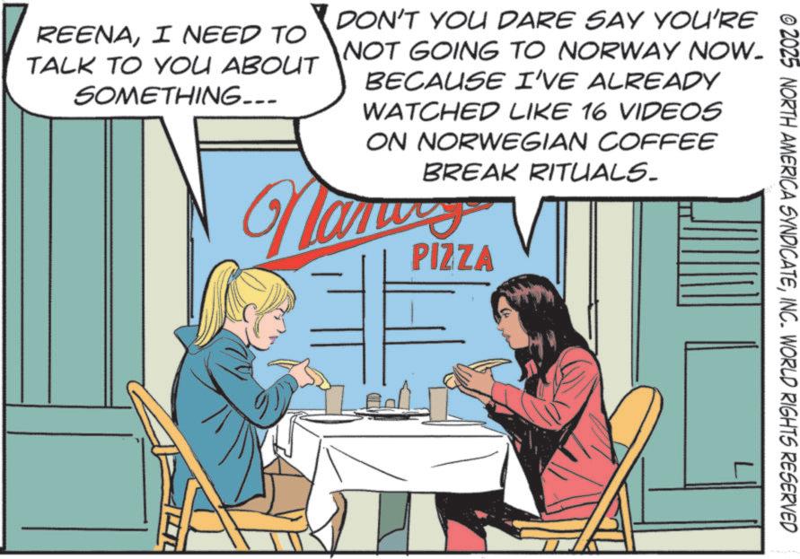 Animated cartoon OCR: © 2025 NORTH AMERICA SYNDICATEINC. WORLD RIGHTS RESERVED REENAI NEED TO TALK TO YOU ABOUT SOMETHING--- DON'T YOU DARE SAY YOU'RE NOT GOING TO NORWAY NOW. BECAUSE I'VE ALREADY WATCHED LIKE 16 VIDEOS ON NORWEGIAN COFFEE BREAK RITUALS. Namu PIZZA © 2025 NORTH AMERICA SYNDICATEINC . WORLD RIGHTS RESERVED REENAI NEED TO TALK TO YOU ABOUT SOMETHING --- DON'T YOU DARE SAY YOU'RE NOT GOING TO NORWAY NOW . BECAUSE I'VE ALREADY WATCHED LIKE 16 VIDEOS ON NORWEGIAN COFFEE BREAK RITUALS . Namu PIZZA