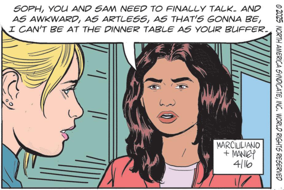 Fictional character OCR: © 2025 NORTH AMERICA SYNDICATEINC. WORLD RIGHTS RESERVED SOPHYOU AND SAM NEED TO FINALLY TALK. AND AS AWKWARDI CAN'T BE AT THE DINNER TABLE AS YOUR BUFFER. ? MARCILILIANO + MANLEY 4/16 © 2025 NORTH AMERICA SYNDICATEINC . WORLD RIGHTS RESERVED SOPHYOU AND SAM NEED TO FINALLY TALK . AND AS AWKWARDAS ARTLESSAS THAT'S GONNA BEI CAN'T BE AT THE DINNER TABLE AS YOUR BUFFER . ? MARCILILIANO + MANLEY 4/16