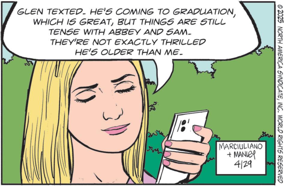 Animation OCR: GLEN TEXTED. HE'S COMING TO GRADUATIONBUT THINGS ARE STILL TENSE WITH ABBEY AND SAM_ THEY'RE NOT EXACTLY THRILLED HE'S OLDER THAN ME_ © 2025 NORTH AMERICA SYNDICATEINC. WORLD RIGHTS RESERVED MARCIULIANO + MANLEY 4129 GLEN TEXTED . HE'S COMING TO GRADUATIONWHICH IS GREATBUT THINGS ARE STILL TENSE WITH ABBEY AND SAM_ THEY'RE NOT EXACTLY THRILLED HE'S OLDER THAN ME_ © 2025 NORTH AMERICA SYNDICATEINC . WORLD RIGHTS RESERVED MARCIULIANO + MANLEY 4129