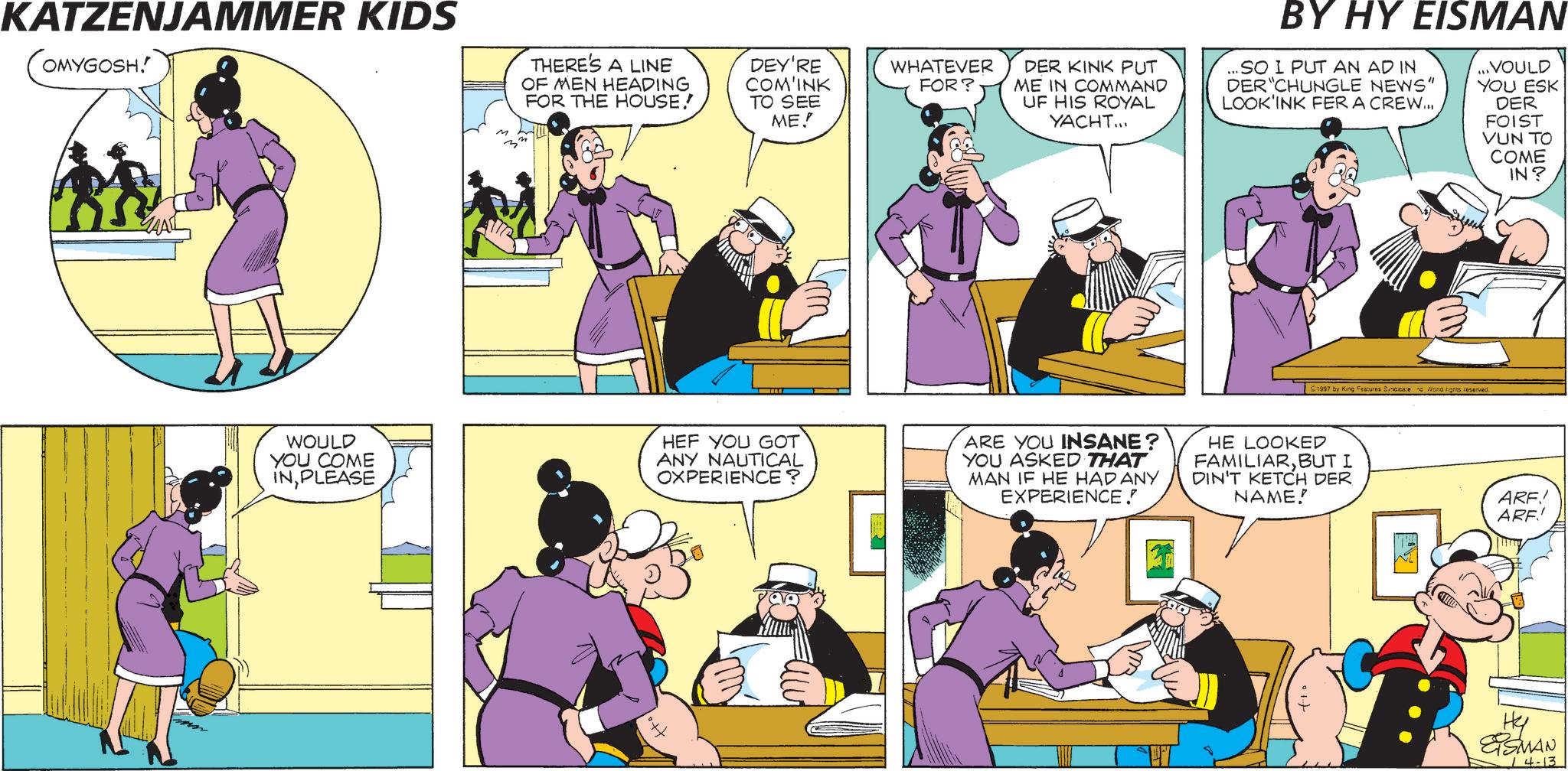 Comics OCR: KATZENJAMMER KIDS OMYGOSH! WOULD YOU COME INPLEASE THERE'S A LINE OF MEN HEADING FOR THE HOUSE! DEY'RE COM'INK TO SEE ME! WHATEVER FOR? DER KINK PUT ME IN COMMAND UF HIS ROYAL YACHT... BY HY EISMAN ...SO I PUT AN AD IN DER CHUNGLE NEWS" LOOK'INK FER A CREW... ...VOULD YOU ESK DER FOIST VUN TO COME IN? 1997 by King Features Syndicate Wond nights reserved. HEF YOU GOT ANY NAUTICAL OXPERIENCE? ARE YOU INSANE? YOU ASKED THAT MAN IF HE HAD ANY EXPERIENCE! HE LOOKED FAMILIARBUT I DIN'T KETCH DER NAME! ARE! ARF! Hy ESMAN 14-13 KATZENJAMMER KIDS OMYGOSH ! WOULD YOU COME INPLEASE THERE'S A LINE OF MEN HEADING FOR THE HOUSE ! DEY'RE COM'INK TO SEE ME ! WHATEVER FOR ? DER KINK PUT ME IN COMMAND UF HIS ROYAL YACHT ... BY HY EISMAN ... SO I PUT AN AD IN DER CHUNGLE NEWS " LOOK'INK FER A CREW ... ... VOULD YOU ESK DER FOIST VUN TO COME IN ? 1997 by King Features Syndicate Wond nights reserved . HEF YOU GOT ANY NAUTICAL OXPERIENCE ? ARE YOU INSANE ? YOU ASKED THAT MAN IF HE HAD ANY EXPERIENCE ! HE LOOKED FAMILIARBUT I DIN'T KETCH DER NAME ! ARE ! ARF ! Hy ESMAN 14-13