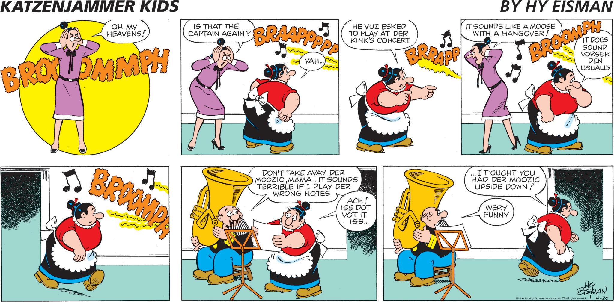 Animated cartoon OCR: KATZENJAMMER KIDS OH MY HEAVENS! BROLDMMPH IS THAT THE CAPTAIN AGAIN? BRAAPPPPP YAH.. BROOMPA HE VUZ ESKED TO PLAY AT DER KINK'S CONCERT BRAAPE BY HY EISMAN IT SOUNDS LIKE A MOOSE WITH A HANGOVER! BROOMPY IT DOES SOUND VORSER DEN USUALLY DON'T TAKE AVAY DER MOOZICMAMA... IT SOUNDS TERRIBLE IF I PLAY DER WRONG NOTES ACH! ISS DOT VOT IT ISS... ...I T'OUGHT YOU HAD DER MOOZIC LIPSIDE DOWN! WERY FUNNY ETSMAN 1997 by King Features SyndicateInc. World rights reserved. 4-20 KATZENJAMMER KIDS OH MY HEAVENS ! BROLDMMPH IS THAT THE CAPTAIN AGAIN ? BRAAPPPPP YAH .. BROOMPA HE VUZ ESKED TO PLAY AT DER KINK'S CONCERT BRAAPE BY HY EISMAN IT SOUNDS LIKE A MOOSE WITH A HANGOVER ! BROOMPY IT DOES SOUND VORSER DEN USUALLY DON'T TAKE AVAY DER MOOZICMAMA ... IT SOUNDS TERRIBLE IF I PLAY DER WRONG NOTES ACH ! ISS DOT VOT IT ISS ... ... I T'OUGHT YOU HAD DER MOOZIC LIPSIDE DOWN ! WERY FUNNY ETSMAN 1997 by King Features SyndicateInc. World rights reserved . 4-20