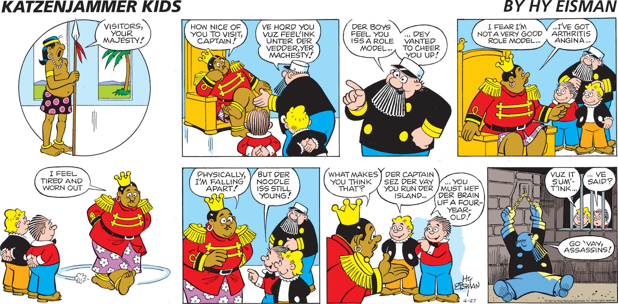 Humour OCR: KATZENJAMMER KIDS VISITORSYOUR MAJESTY! HOW NICE OF YOU TO VISITCAPTAIN. VE HORD YOU VUZ FEEL'INK UNTER DER VEDDERYER MACHESTY! DER BOYS FEEL YOU ISS A ROLE MODEL... ... DEY VANTED TO CHEER YOU UP! BY HY EISMAN I FEAR I'M NOT A VERY GOOD ROLE MODEL... ...I'VE GOT ARTHRITIS ANGINA... god I FEEL TIRED AND WORN OUT PHYSICALLYI'M FALLING APART! BUT DER NOODLE ISS STILL YOUNG! WHAT MAKES DER CAPTAIN YOU THINK THAT? SEZ DER VAY YOU RUN DER ISLAND... YOU MUST HEF DER BRAIN UF A FOUR- YEAR- OLD! VUZ IT SUM'- T'INK... ... VE SAID? Hy ESMAN GO VAYASSASSINS! 4-27 1997 by King Features Syndicate. Inc. World rights reserved. KATZENJAMMER KIDS VISITORSYOUR MAJESTY ! HOW NICE OF YOU TO VISITCAPTAIN . VE HORD YOU VUZ FEEL'INK UNTER DER VEDDERYER MACHESTY ! DER BOYS FEEL YOU ISS A ROLE MODEL ... ... DEY VANTED TO CHEER YOU UP ! BY HY EISMAN I FEAR I'M NOT A VERY GOOD ROLE MODEL ... ... I'VE GOT ARTHRITIS ANGINA ... god I FEEL TIRED AND WORN OUT PHYSICALLYI'M FALLING APART ! BUT DER NOODLE ISS STILL YOUNG ! WHAT MAKES DER CAPTAIN YOU THINK THAT ? SEZ DER VAY YOU RUN DER ISLAND ... YOU MUST HEF DER BRAIN UF A FOUR- YEAR- OLD ! VUZ IT SUM'- T'INK ... ... VE SAID ? Hy ESMAN GO VAYASSASSINS ! 4-27 1997 by King Features Syndicate . Inc. World rights reserved .