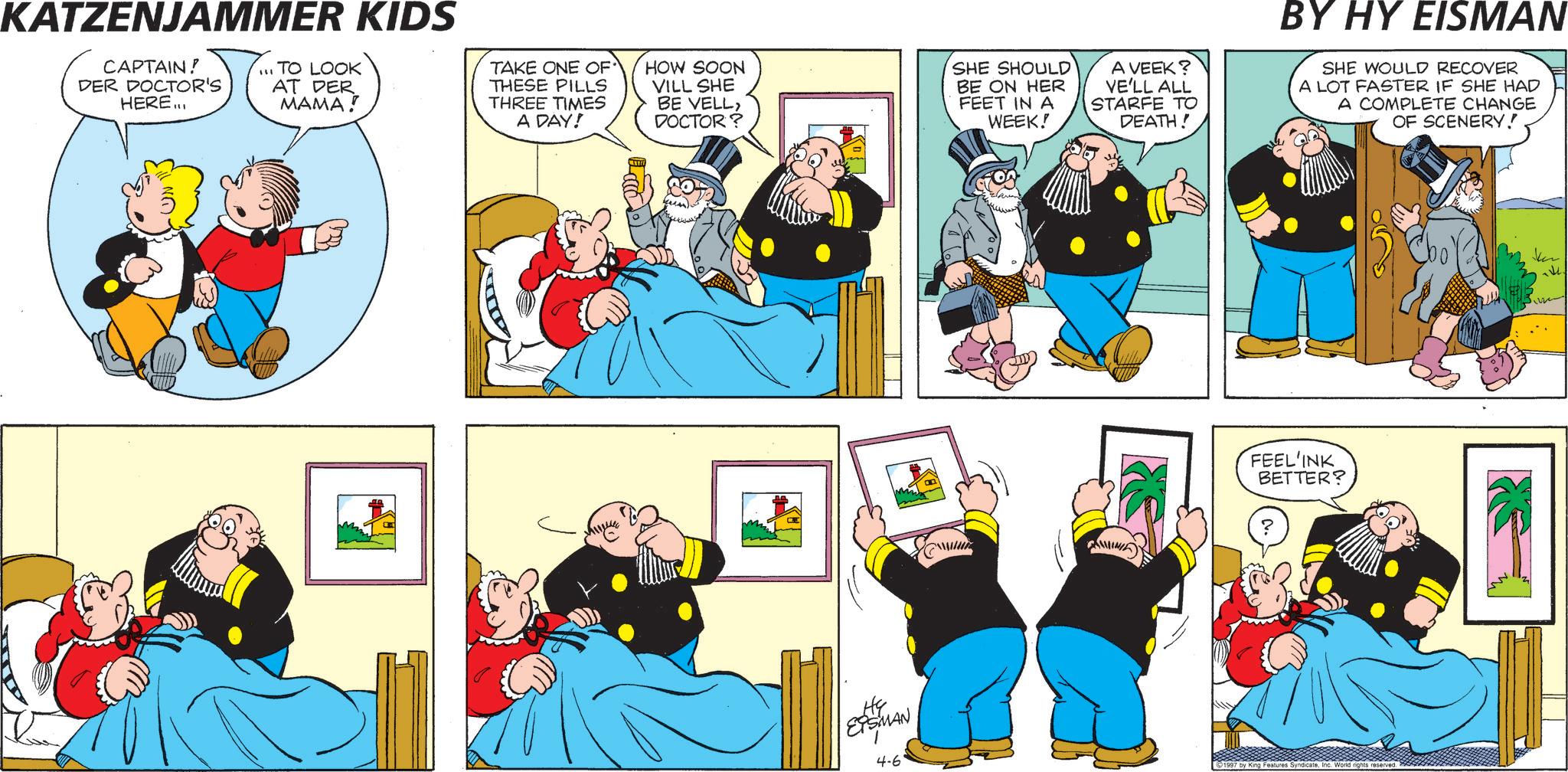 Pleased OCR: KATZENJAMMER KIDS CAPTAIN! DER DOCTOR'S HERE... ...TO LOOK AT DER MAMA! TAKE ONE OF THESE PILLS THREE TIMES A DAY! HOW SOON VILL SHE BE VELL> DOCTOR? NO. SHE SHOULD BE ON HER FEET IN A WEEK! He EPSMAN 4-6 A VEEK? VE'LL ALL STARFE TO DEATH! BY HY EISMAN SHE WOULD RECOVER A LOT FASTER IF SHE HAD A COMPLETE CHANGE OF SCENERY! FEEL'INK BETTER? 1997 by King Features SyndicateInc. World rights reserved. KATZENJAMMER KIDS CAPTAIN ! DER DOCTOR'S HERE ... ... TO LOOK AT DER MAMA ! TAKE ONE OF THESE PILLS THREE TIMES A DAY ! HOW SOON VILL SHE BE VELL > DOCTOR ? NO . SHE SHOULD BE ON HER FEET IN A WEEK ! He EPSMAN 4-6 A VEEK ? VE'LL ALL STARFE TO DEATH ! BY HY EISMAN SHE WOULD RECOVER A LOT FASTER IF SHE HAD A COMPLETE CHANGE OF SCENERY ! FEEL'INK BETTER ? 1997 by King Features SyndicateInc. World rights reserved .
