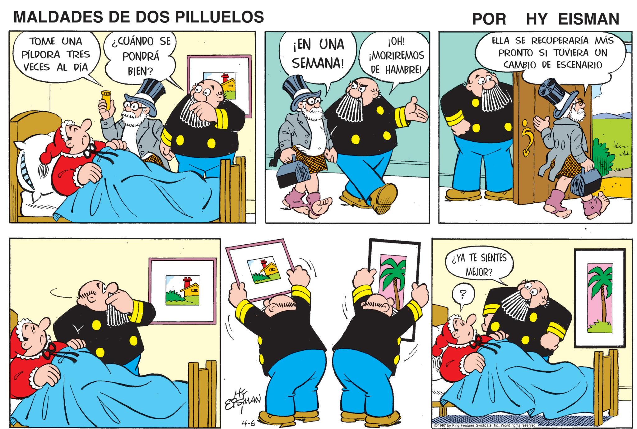 Publication OCR: MALDADES DE DOS PILLUELOS TOME UNA PÍLDORA TRES ¿CUÁNDO SE PONDRÁ VECES AL DÍA BIEN? He EPSMAN 4-6 ¡EN UNA SEMANA! ¡OH! ¡MORIREMOS DE HAMBRE! POR HY EISMAN ELLA SE RECUPERARÍA MÁS PRONTO SI TUVIERA UN CAMBIO DE ESCENARIO ¿YA TE SIENTES MEJOR? ? 1997 by King Features SyndicateInc. World rights reserved. MALDADES DE DOS PILLUELOS TOME UNA PÍLDORA TRES ¿ CUÁNDO SE PONDRÁ VECES AL DÍA BIEN ? He EPSMAN 4-6 ¡ EN UNA SEMANA ! ¡ OH ! ¡ MORIREMOS DE HAMBRE ! POR HY EISMAN ELLA SE RECUPERARÍA MÁS PRONTO SI TUVIERA UN CAMBIO DE ESCENARIO ¿ YA TE SIENTES MEJOR ? ? 1997 by King Features SyndicateInc. World rights reserved .