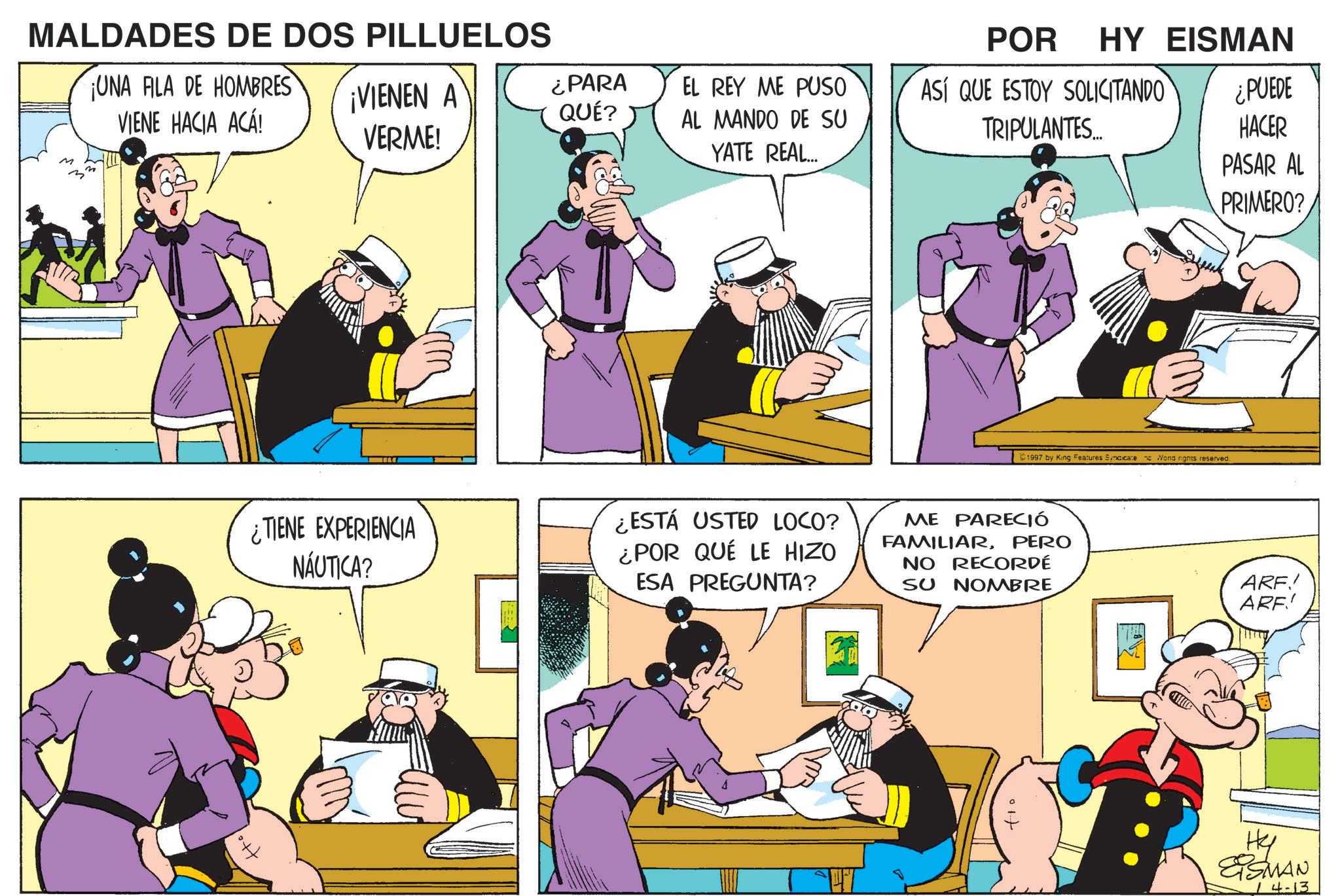 Publication OCR: MALDADES DE DOS PILLUELOS ¡UNA FILA DE HOMBRES VIENE HACIA ACÁ! POR HY EISMAN ¡VIENEN A VERME! ¿PARA EL REY ME PUSO ASÍ QUE ESTOY SOLICITANDO ¿PUEDE QUÉ? AL MANDO DE SU TRIPULANTES... HACER YATE REAL... PASAR AL PRIMERO? ¿TIENE EXPERIENCIA NÁUTICA? 1997 by King Features Syncicate Wond rights reserved. ¿ESTÁ USTED LOCO? ¿POR QUÉ LE HIZO ESA PREGUNTA? ME PARECIÓ FAMILIARPERO NO RECORDÉ SU NOMBRE ARE! ARF! ?? EISMAN 4-13 MALDADES DE DOS PILLUELOS ¡ UNA FILA DE HOMBRES VIENE HACIA ACÁ ! POR HY EISMAN ¡ VIENEN A VERME ! ¿ PARA EL REY ME PUSO ASÍ QUE ESTOY SOLICITANDO ¿ PUEDE QUÉ ? AL MANDO DE SU TRIPULANTES ... HACER YATE REAL ... PASAR AL PRIMERO ? ¿ TIENE EXPERIENCIA NÁUTICA ? 1997 by King Features Syncicate Wond rights reserved . ¿ ESTÁ USTED LOCO ? ¿ POR QUÉ LE HIZO ESA PREGUNTA ? ME PARECIÓ FAMILIARPERO NO RECORDÉ SU NOMBRE ARE ! ARF ! ?? EISMAN 4-13