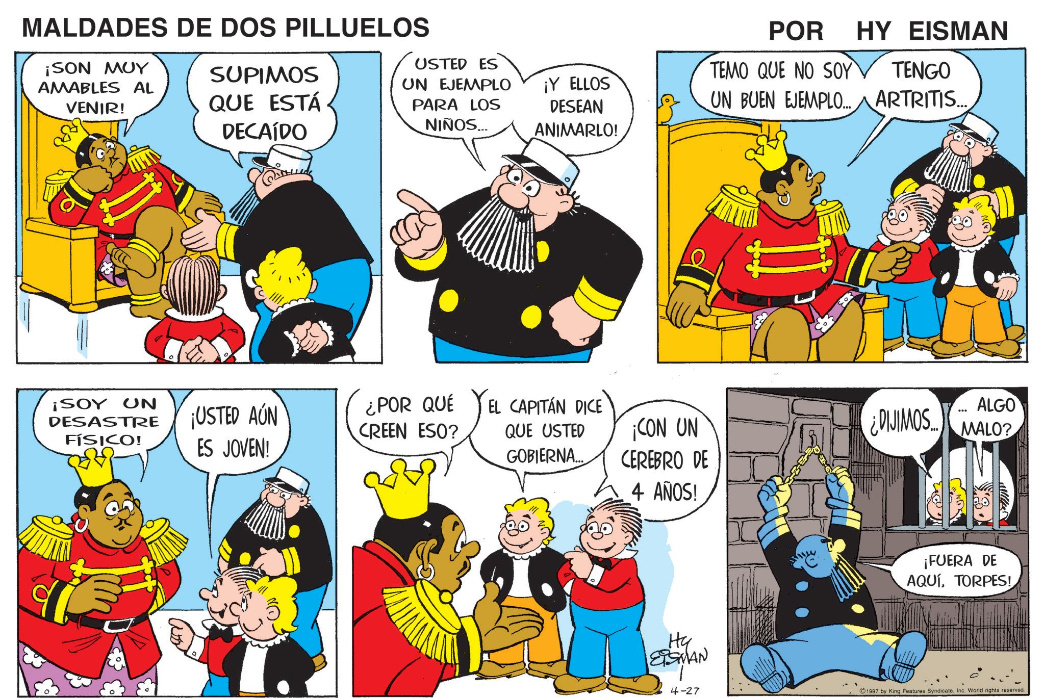 Gesture OCR: MALDADES DE DOS PILLUELOS ¡SON MUY AMABLES AL VENIR! SUPIMOS QUE ESTÁ DECAÍDO UN EJEMPLO PARA LOS NIÑOS... ¡SOY UN DESASTRE FÍSICO! USTED ES ¡Y ELLOS DESEAN ANIMARLO! POR TEMO QUE NO SOY HY EISMAN TENGO UN BUEN EJEMPLO... ARTRITIS... ¡USTED AÚN ES JOVEN! ¿POR QUÉ CREEN ESO? EL CAPITÁN DICE QUE USTED GOBIERNA... ¡CON UN CEREBRO DE 4 AÑOS! ALGO ¿DIJIMOS.MALO? ¡FUERA DE AQUÍTORPES! Hy ETSMAN 4-27 1997 by King Features Syndicate. Inc. World rights reserved. MALDADES DE DOS PILLUELOS ¡ SON MUY AMABLES AL VENIR ! SUPIMOS QUE ESTÁ DECAÍDO UN EJEMPLO PARA LOS NIÑOS ... ¡ SOY UN DESASTRE FÍSICO ! USTED ES ¡ Y ELLOS DESEAN ANIMARLO ! POR TEMO QUE NO SOY HY EISMAN TENGO UN BUEN EJEMPLO ... ARTRITIS ... ¡ USTED AÚN ES JOVEN ! ¿ POR QUÉ CREEN ESO ? EL CAPITÁN DICE QUE USTED GOBIERNA ... ¡ CON UN CEREBRO DE 4 AÑOS ! ALGO ¿ DIJIMOS.MALO ? ¡ FUERA DE AQUÍTORPES ! Hy ETSMAN 4-27 1997 by King Features Syndicate . Inc. World rights reserved .