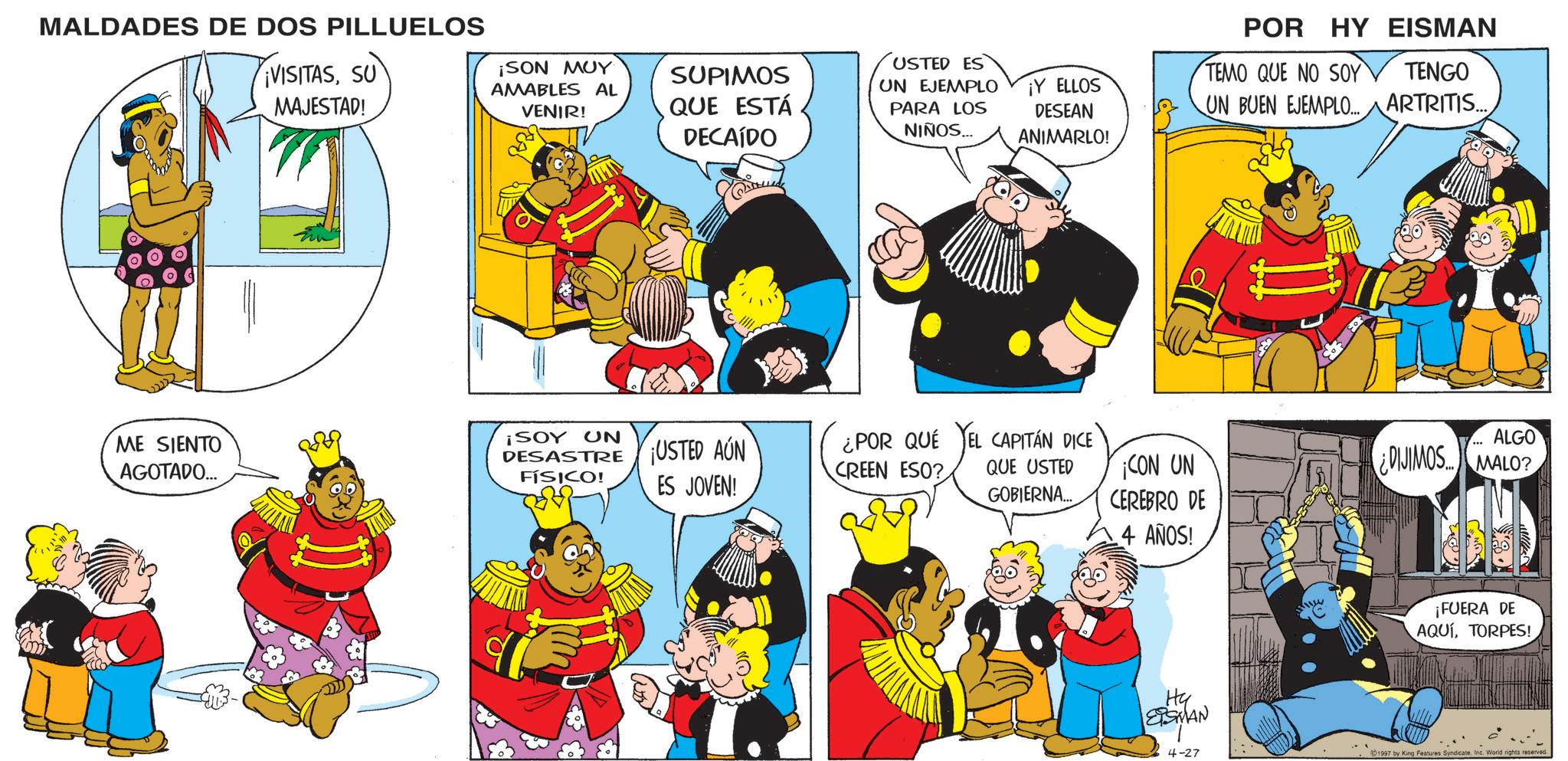 Graphics OCR: MALDADES DE DOS PILLUELOS VISITASSU MAJESTAD! ¡SON MUY AMABLES AL VENIR! SUPIMOS QUE ESTÁ DECAÍDO USTED ES UN EJEMPLO PARA LOS NIÑOS... ¡Y ELLOS DESEAN ANIMARLO! POR HY EISMAN TEMO QUE NO SOY TENGO UN BUEN EJEMPLO... ARTRITIS.... ME SIENTO AGOTADO... ¡SOY UN DESASTRE USTED AÚN FÍSICO! ES JOVEN! ¿POR QUÉ CREEN ESO? EL CAPITÁN DICE QUE USTED GOBIERNA... CON UN CEREBRO DE .4 AÑOS! ALGO ¿DIJIMOS.MALO? ¡FUERA DE AQUÍTORPES! Hy ETSMAN 4-27 1997 by King Features Syndicate. Inc. World rights reserved. MALDADES DE DOS PILLUELOS VISITASSU MAJESTAD ! ¡ SON MUY AMABLES AL VENIR ! SUPIMOS QUE ESTÁ DECAÍDO USTED ES UN EJEMPLO PARA LOS NIÑOS ... ¡ Y ELLOS DESEAN ANIMARLO ! POR HY EISMAN TEMO QUE NO SOY TENGO UN BUEN EJEMPLO ... ARTRITIS .... ME SIENTO AGOTADO ... ¡ SOY UN DESASTRE USTED AÚN FÍSICO ! ES JOVEN ! ¿ POR QUÉ CREEN ESO ? EL CAPITÁN DICE QUE USTED GOBIERNA ... CON UN CEREBRO DE .4 AÑOS ! ALGO ¿ DIJIMOS.MALO ? ¡ FUERA DE AQUÍTORPES ! Hy ETSMAN 4-27 1997 by King Features Syndicate . Inc. World rights reserved .