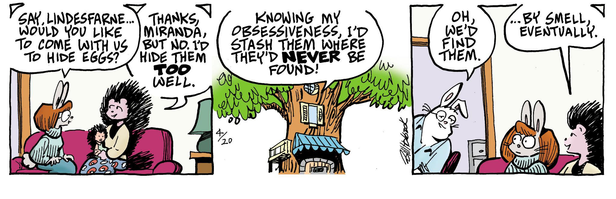 Animated cartoon OCR: SAYWOULD YOU LIKE TO COME WITH US TO HIDE EGGS? MIRANDABUT NO. 1'D HIDE THEM TOO WELL. KNOWING MY OBSESSIVENESSI'D STASH THEM WHERE THEY'D NEVER BE FOUND! OHWE'D FIND THEM. ?? x/20 ... BY SMELLEVENTUALLY. SAYLINDESFARNE ... THANKSWOULD YOU LIKE TO COME WITH US TO HIDE EGGS ? MIRANDABUT NO . 1'D HIDE THEM TOO WELL . KNOWING MY OBSESSIVENESSI'D STASH THEM WHERE THEY'D NEVER BE FOUND ! OHWE'D FIND THEM . ?? x / 20 ... BY SMELLEVENTUALLY .