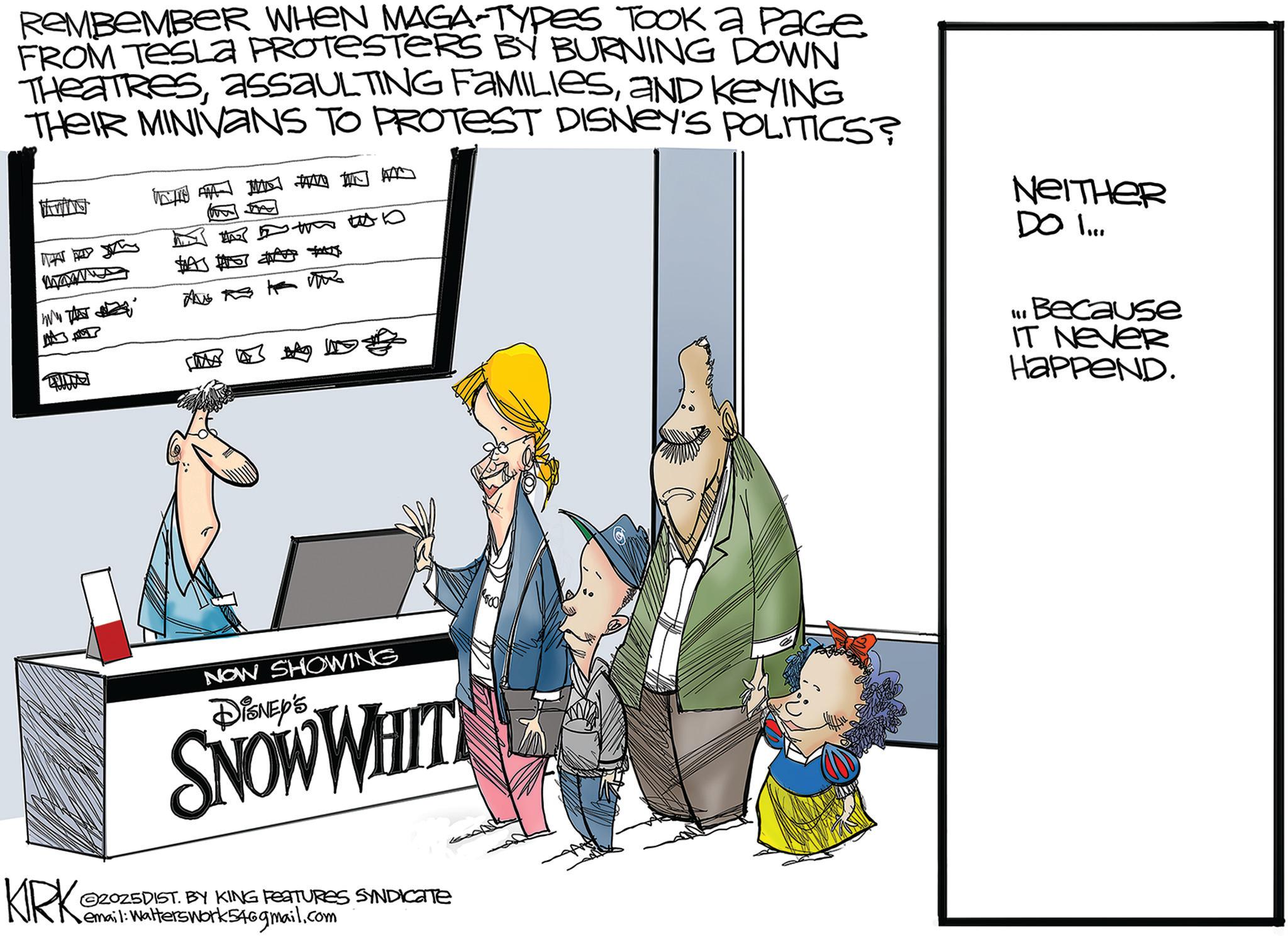 Fictional character OCR: REMBEMBER WHEN MAGA-TYPES TOOK a PaGe FROM TESLA PROTESTERS BY BURNING DOWN THEATRESAND KEYING THEIR MINIVANS TO PROTEST DISNEY'S POLITICS? WHAT PE www A A ??? NEITHER DO ... LIBecause IT NEVER HaPPeND. NOW SHOWING DISNEY'S SNOW WHIT KIRKS 2025DIST. BY KING FEATURES SYNDICATE • email: Walters work 546gmail.com REMBEMBER WHEN MAGA - TYPES TOOK a PaGe FROM TESLA PROTESTERS BY BURNING DOWN THEATRESassaULTING FAMILIESAND KEYING THEIR MINIVANS TO PROTEST DISNEY'S POLITICS ? WHAT PE www A A ? ?? NEITHER DO ... LIBecause IT NEVER HaPPeND . NOW SHOWING DISNEY'S SNOW WHIT KIRKS 2025DIST . BY KING FEATURES SYNDICATE • email : Walters work 546gmail.com