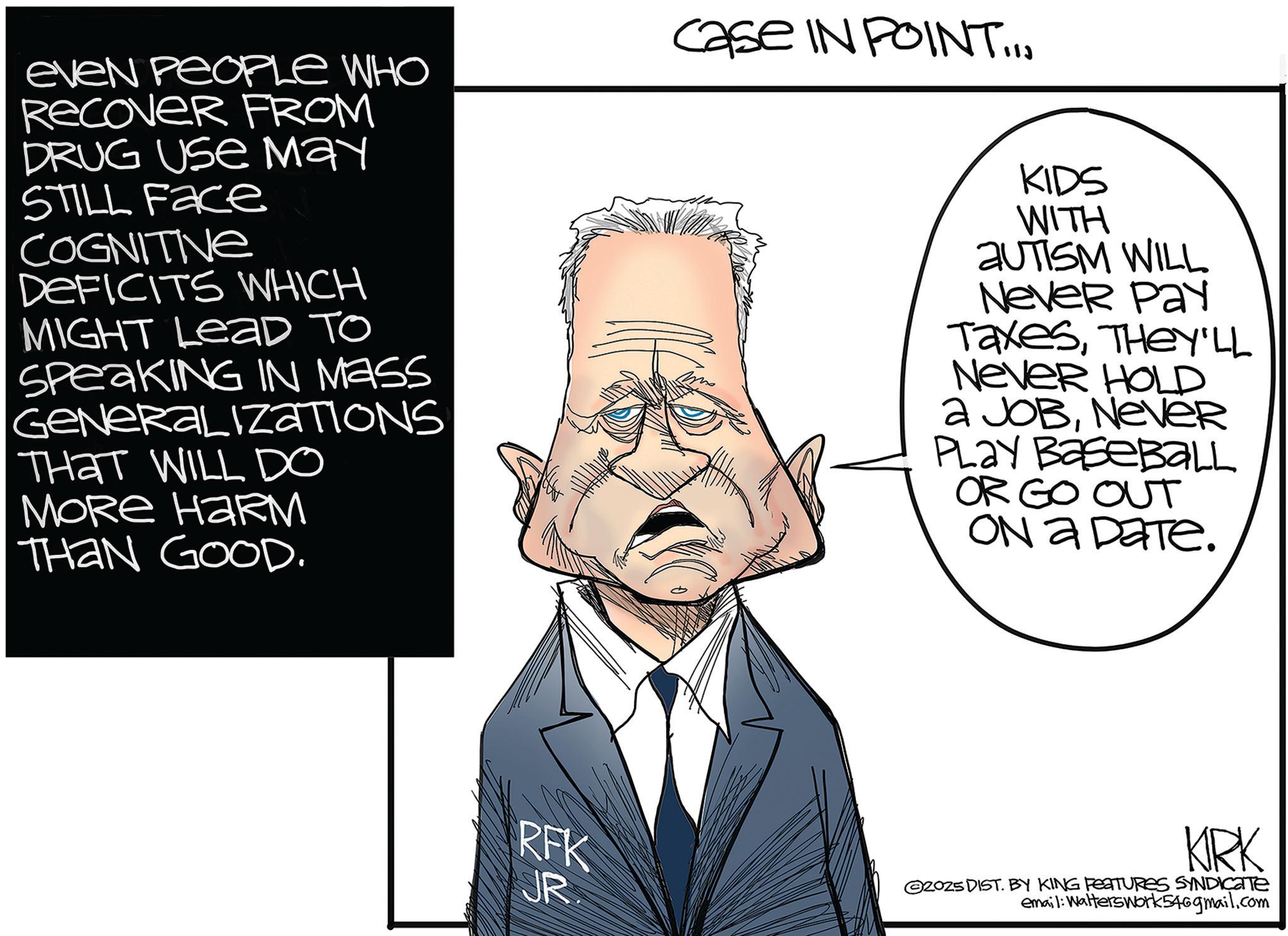 Animation OCR: Case IN POINT... eveN PEOPLE WHO Recover FROM DRUG Use May STILL Face COGNITIVE DEFICITS WHICH MIGHT Lead To SpeakING IN MASS GENERALIZATIONS THAT WILL DO MORE HARM THAN GOOD. KIDS WITH AUTISM WILL Never Pay TaxesTHEY'LL Never HOLD a JOBNEVER Play Baseball OR GO OUT On a ????. RFK ?? JR. KIRK G2025 DIST. BY KING FEATURES SYNDICATE email: Walters Work 54@gmail.com Case IN POINT ... eveN PEOPLE WHO Recover FROM DRUG Use May STILL Face COGNITIVE DEFICITS WHICH MIGHT Lead To SpeakING IN MASS GENERALIZATIONS THAT WILL DO MORE HARM THAN GOOD . KIDS WITH AUTISM WILL Never Pay TaxesTHEY'LL Never HOLD a JOBNEVER Play Baseball OR GO OUT On a ???? . RFK ? ? JR . KIRK G2025 DIST . BY KING FEATURES SYNDICATE email : Walters Work 54@gmail.com