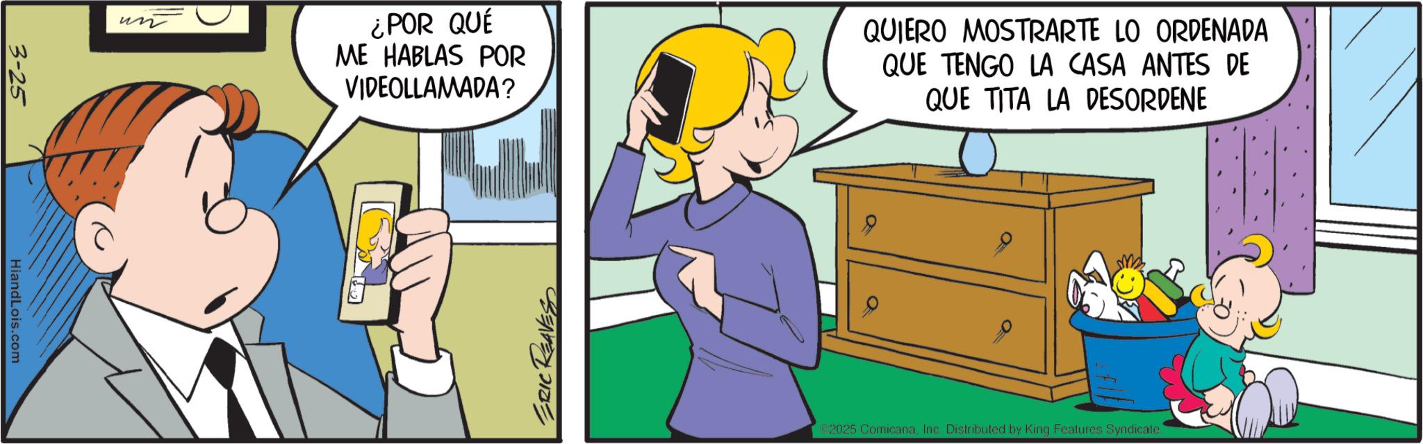 Sharing OCR: un 3-25 HiandLois.com ¿POR QUE ME HABLAS POR VIDEOLLAMADA? QUIERO MOSTRARTE LO ORDENADA QUE TENGO LA CASA ANTES DE QUE TITA LA DESORDENE ERIC REAVESS a 2025 ComicanaInc. Distributed by King Features Syndicate. un 3-25 HiandLois.com ¿ POR QUE ME HABLAS POR VIDEOLLAMADA ? QUIERO MOSTRARTE LO ORDENADA QUE TENGO LA CASA ANTES DE QUE TITA LA DESORDENE ERIC REAVESS a 2025 ComicanaInc. Distributed by King Features Syndicate .