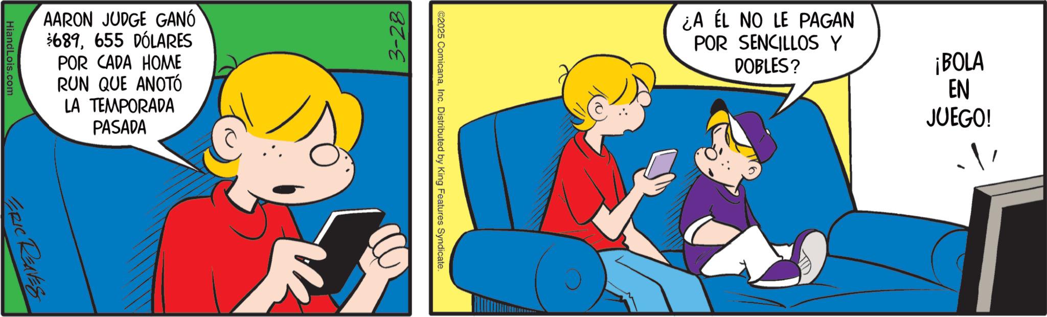 Pleased OCR: AARON JUDGE GANÓ $689655 DÓLARES POR CADA HOME RUN QUE ANOTÓ LA TEMPORADA PASADA HiandLois.com ERIC RENES 3-28 P ©2025 ComicanaInc. Distributed by King Features Syndicate. EN ¿A ÉL NO LE PAGAN POR SENCILLOS Y DOBLES? ¡BOLA JUEGO! AARON JUDGE GANÓ $ 689655 DÓLARES POR CADA HOME RUN QUE ANOTÓ LA TEMPORADA PASADA HiandLois.com ERIC RENES 3-28 P © 2025 ComicanaInc. Distributed by King Features Syndicate . EN ¿ A ÉL NO LE PAGAN POR SENCILLOS Y DOBLES ? ¡ BOLA JUEGO !