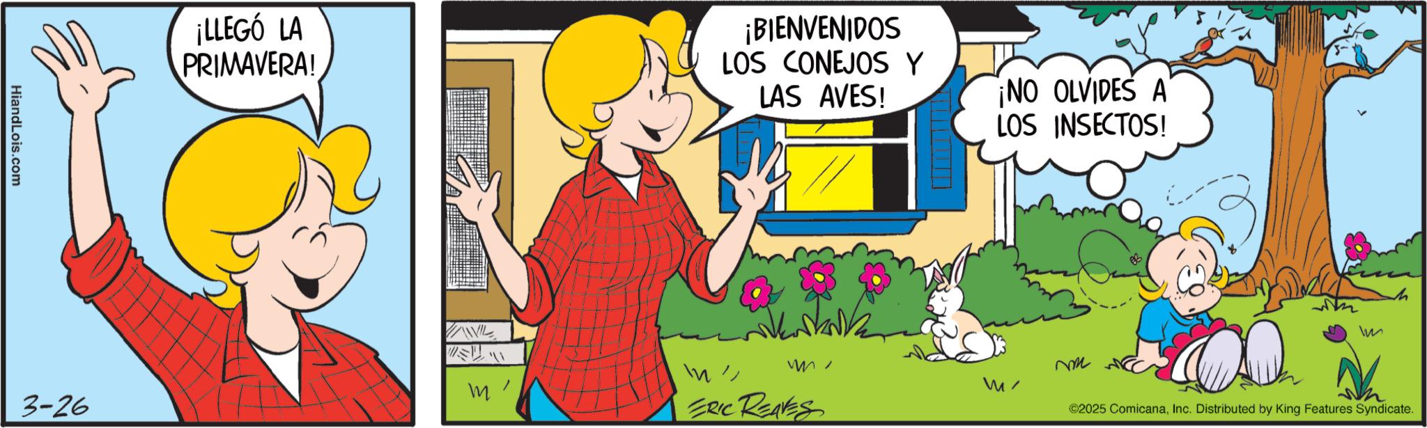 Fictional character OCR: HiandLois.com 3-26 ¡LLEGÓ LA PRIMAVERA! VANIL m ¡BIENVENIDOS LOS CONEJOS Y LAS AVES! ¡NO OLVIDES A LOS INSECTOS! WI m ERIC REAVES W ©2025 ComicanaInc. Distributed by King Features Syndicate. HiandLois.com 3-26 ¡ LLEGÓ LA PRIMAVERA ! VANIL m ¡ BIENVENIDOS LOS CONEJOS Y LAS AVES ! ¡ NO OLVIDES A LOS INSECTOS ! WI m ERIC REAVES W © 2025 ComicanaInc. Distributed by King Features Syndicate .