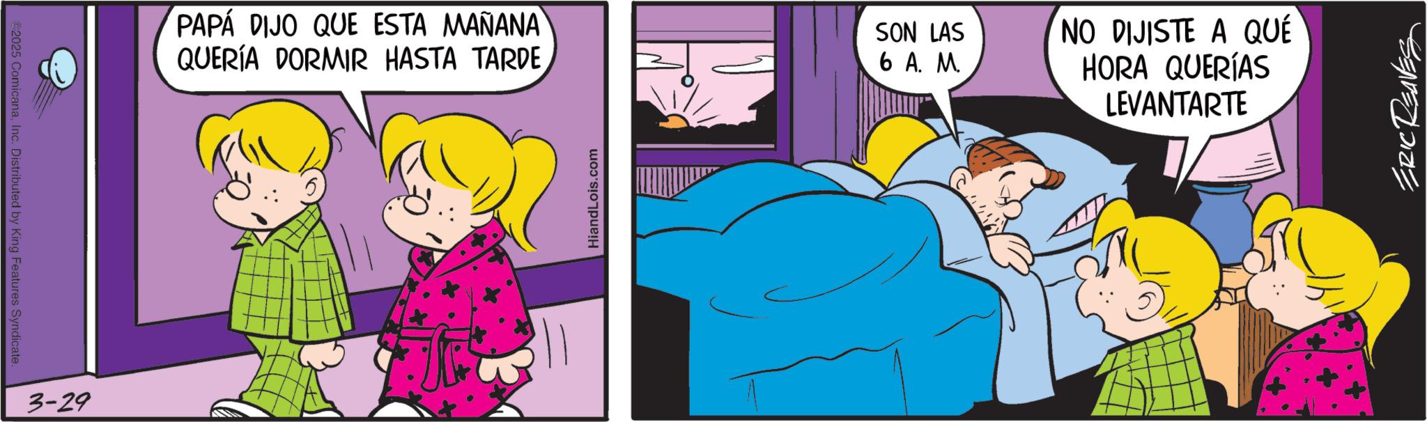 Gesture OCR: €2025 ComicanaInc. Distributed by King Features Syndicate. 3-29 PAPÁ DIJO QUE ESTA MAÑANA QUERÍA DORMIR HASTA TARDE HiandLois.com SON LAS 6 A. M. NO DIJISTE A QUÉ HORA QUERÍAS LEVANTARTE ERIC REAVES € 2025 ComicanaInc. Distributed by King Features Syndicate . 3-29 PAPÁ DIJO QUE ESTA MAÑANA QUERÍA DORMIR HASTA TARDE HiandLois.com SON LAS 6 A. M. NO DIJISTE A QUÉ HORA QUERÍAS LEVANTARTE ERIC REAVES
