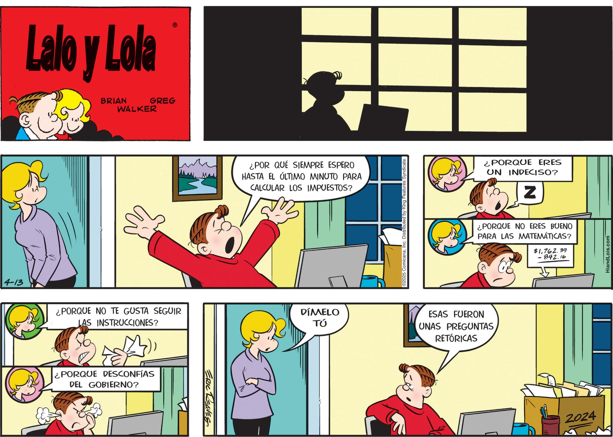 Animation OCR: 4-13 Lalo y Lola BRIAN GREG WALKER O ¿PORQUE NO TE GUSTA SEGUIR LAS INSTRUCCIONES? ¿PORQUE DESCONFÍAS DEL GOBIERNO? ERIC REAVES ¿POR QUÉ SIEMPRE ESPERO HASTA EL ÚLTIMO MINUTO PARA CALCULAR LOS IMPUESTOS? DÍMELO TÚ ©2025 ComicanaInc. Distributed by King Features Syndicate. ¿PORQUE ERES UN INDECISO? Z ¿PORQUE NO ERES BUENO PARA LAS MATEMÁTICAS? $1762.39 -842.16 ESAS FUERON UNAS PREGUNTASRETÓRICAS 2024 HiandLois.com 4-13 Lalo y Lola BRIAN GREG WALKER O ¿ PORQUE NO TE GUSTA SEGUIR LAS INSTRUCCIONES ? ¿ PORQUE DESCONFÍAS DEL GOBIERNO ? ERIC REAVES ¿ POR QUÉ SIEMPRE ESPERO HASTA EL ÚLTIMO MINUTO PARA CALCULAR LOS IMPUESTOS ? DÍMELO TÚ © 2025 ComicanaInc. Distributed by King Features Syndicate . ¿ PORQUE ERES UN INDECISO ? Z ¿ PORQUE NO ERES BUENO PARA LAS MATEMÁTICAS ? $ 1762.39 -842.16 ESAS FUERON UNAS PREGUNTASRETÓRICAS 2024 HiandLois.com