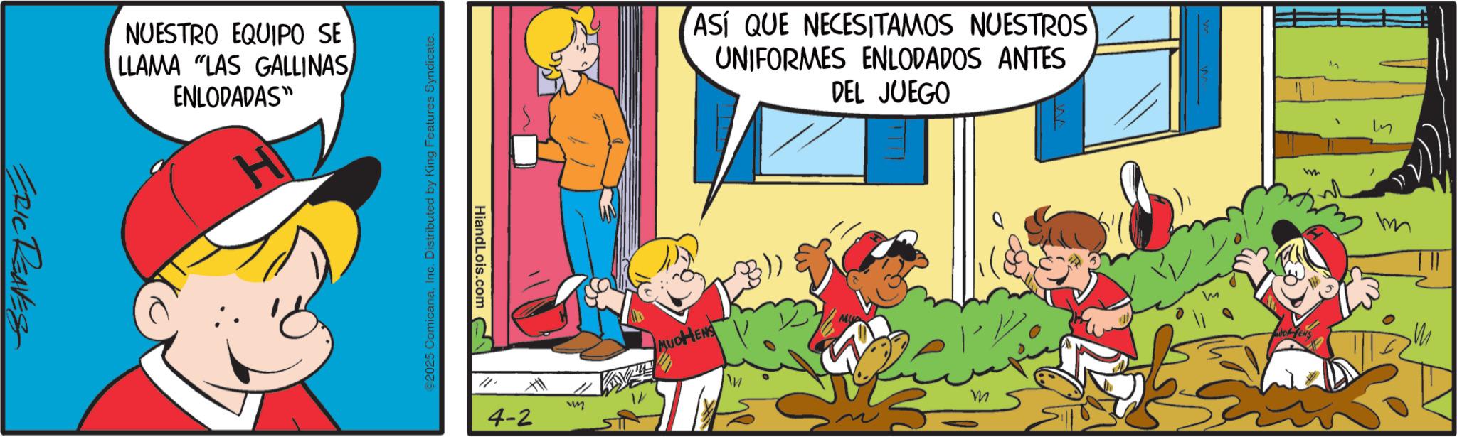 Child OCR: ERIC REAVES NUESTRO EQUIPO SE LLAMA "LAS GALLINAS ENLODADAS" H ©2025 ComicanaInc. Distributed by King Features Syndicate. HiandLois.com ASÍ QUE NECESITAMOS NUESTROS UNIFORMES ENLODADOS ANTES DEL JUEGO 4-2 41 wm MUDHENS m W MOENS m ERIC REAVES NUESTRO EQUIPO SE LLAMA " LAS GALLINAS ENLODADAS " H © 2025 ComicanaInc. Distributed by King Features Syndicate . HiandLois.com ASÍ QUE NECESITAMOS NUESTROS UNIFORMES ENLODADOS ANTES DEL JUEGO 4-2 41 wm MUDHENS m W MOENS m