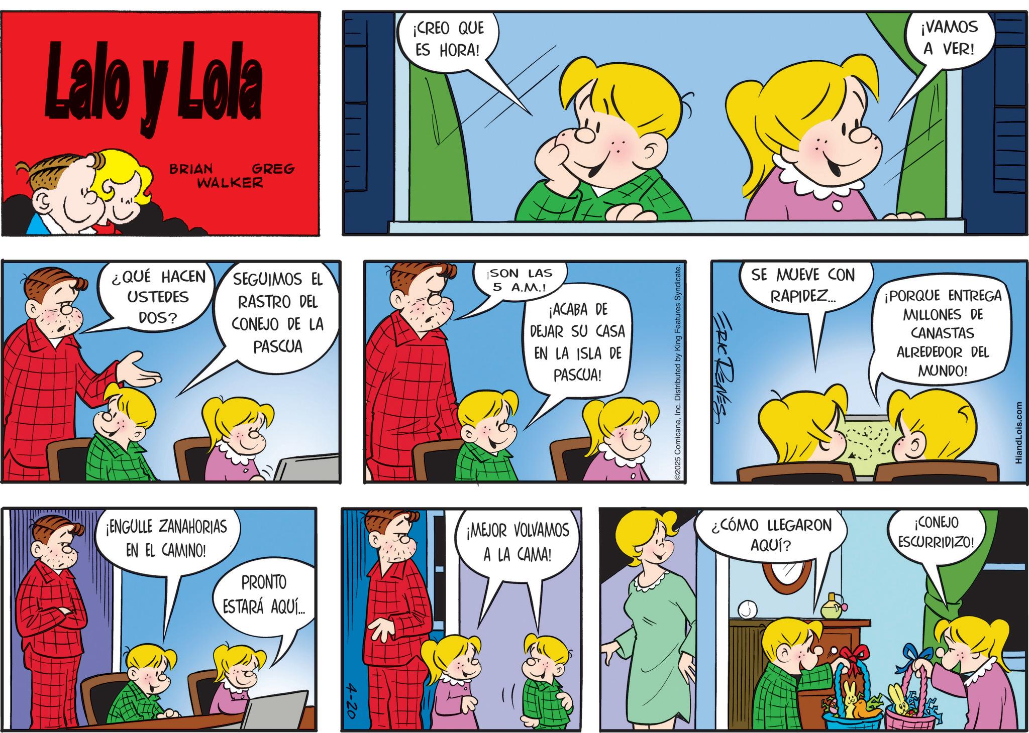 Conversation OCR: Lalo y Lola BRIAN WALKER GREG ¡CREO QUE ES HORA! ¡VAMOS A VER! ¿QUÉ HACEN USTEDES DOS? SEGUIMOS EL RASTRO DEL CONEJO DE LA PASCUA ¡SON LAS 5 A.M.! ¡ACABA DE DEJAR SU CASA EN LA ISLA DE PASCUA! ¡ENGULLE ZANAHORIAS EN EL CAMINO! PRONTO ESTARÁ AQUÍ ¡MEJOR VOLVAMOS A LA CAMA! 4-20 02025 ComicanaInc. Distributed by King Features Syndicate. ERIC RENES SE MUEVE CON RAPIDEZ... ¡PORQUE ENTREGA MILLONES DE CANASTAS ALREDEDOR DEL MUNDO! ¿CÓMO LLEGARON AQUÍ? ¡CONEJO ESCURRIDIZO! HiandLois.com Lalo y Lola BRIAN WALKER GREG ¡ CREO QUE ES HORA ! ¡ VAMOS A VER ! ¿ QUÉ HACEN USTEDES DOS ? SEGUIMOS EL RASTRO DEL CONEJO DE LA PASCUA ¡ SON LAS 5 A.M. ! ¡ ACABA DE DEJAR SU CASA EN LA ISLA DE PASCUA ! ¡ ENGULLE ZANAHORIAS EN EL CAMINO ! PRONTO ESTARÁ AQUÍ ¡ MEJOR VOLVAMOS A LA CAMA ! 4-20 02025 ComicanaInc. Distributed by King Features Syndicate . ERIC RENES SE MUEVE CON RAPIDEZ ... ¡ PORQUE ENTREGA MILLONES DE CANASTAS ALREDEDOR DEL MUNDO ! ¿ CÓMO LLEGARON AQUÍ ? ¡ CONEJO ESCURRIDIZO ! HiandLois.com
