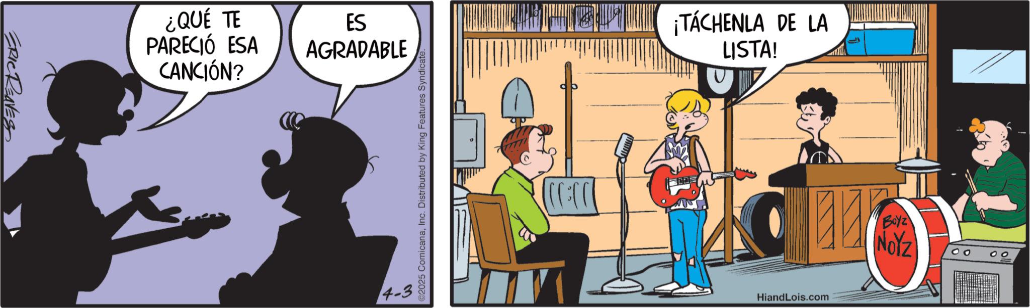 Publication OCR: ERIC REAVES ¿QUÉ TE PARECIÓ ESA CANCIÓN? ES AGRADABLE ©2025 ComicanaInc. Distributed by King Features Syndicate. ( ) ):))) ¡TÁCHENLA DE LA LISTA! HiandLois.com Boyz NOYZ 00 ERIC REAVES ¿ QUÉ TE PARECIÓ ESA CANCIÓN ? ES AGRADABLE © 2025 ComicanaInc. Distributed by King Features Syndicate . ( ) ) :) ) ) ¡ TÁCHENLA DE LA LISTA ! HiandLois.com Boyz NOYZ 00