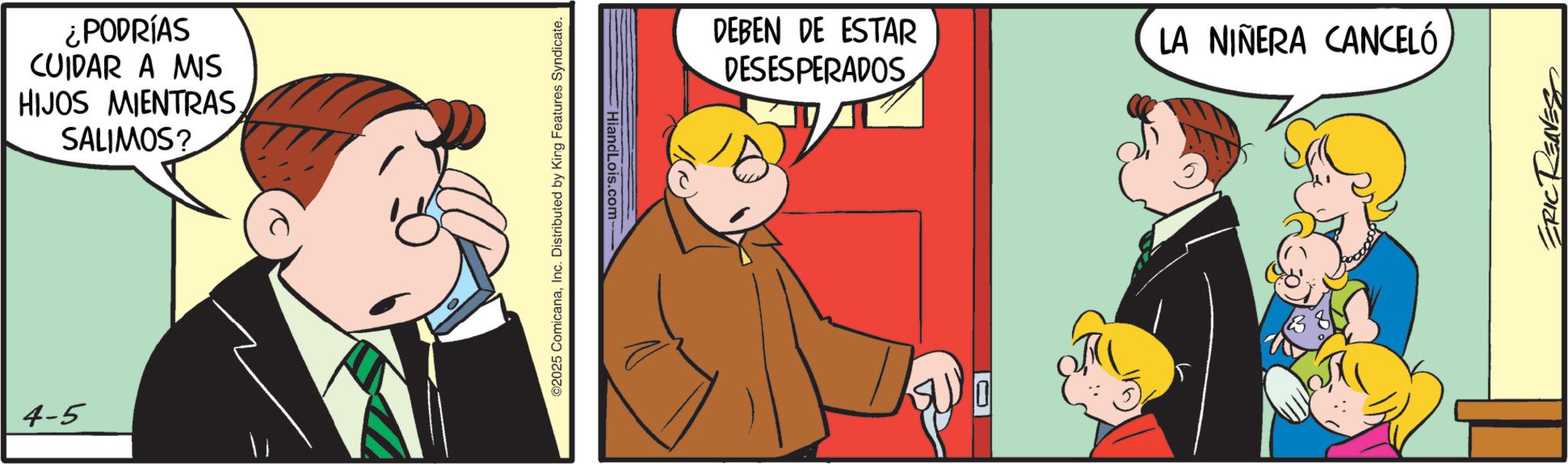 Pleased OCR: 4-5 ¿PODRÍAS CUIDAR A MIS HIJOS MIENTRAS SALIMOS? Hiand Lois.com-- ©2025 ComicanaInc. Distributed by King Features Syndicate. DEBEN DE ESTAR DESESPERADOS LA NIÑERA CANCELÓ 0 ERICRE 4-5 ¿ PODRÍAS CUIDAR A MIS HIJOS MIENTRAS SALIMOS ? Hiand Lois.com-- © 2025 ComicanaInc. Distributed by King Features Syndicate . DEBEN DE ESTAR DESESPERADOS LA NIÑERA CANCELÓ 0 ERICRE