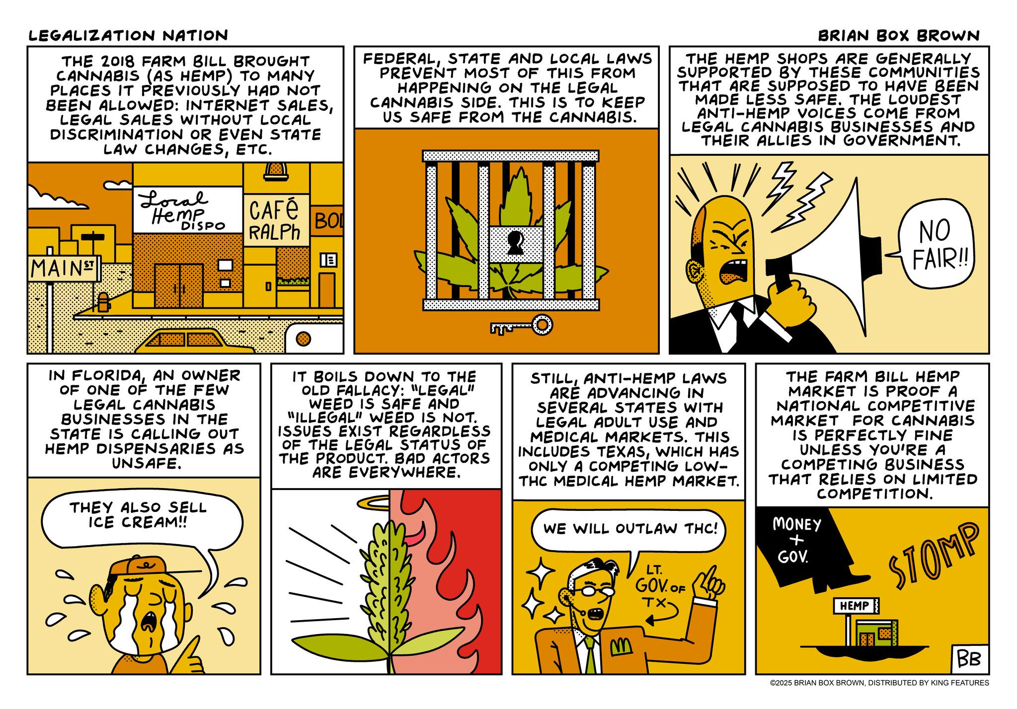 Animation OCR: LEGALIZATION NATION THE 2018 FARM BILL BROUGHT CANNABIS (AS HEMP) TO MANY PLACES IT PREVIOUSLY HAD NOT BEEN ALLOWED: INTERNET SALESLEGAL SALES WITHOUT LOCAL DISCRIMINATION OR EVEN STATE LAW CHANGESETC. MAINST Local Hemp DISPO CAFÉ RALPH BO ? FEDERALSTATE AND LOCAL LAWS PREVENT MOST OF THIS FROM HAPPENING ON THE LEGAL CANNABIS SIDE. THIS IS TO KEEP US SAFE FROM THE CANNABIS. BRIAN BOX BROWN THE HEMP SHOPS ARE GENERALLY SUPPORTED BY THESE COMMUNITIES THAT ARE SUPPOSED TO HAVE BEEN MADE LESS SAFE. THE LOUDEST ANTI-HEMP VOICES COME FROM LEGAL CANNABIS BUSINESSES AND THEIR ALLIES IN GOVERNMENT. NO FAIR!! IN FLORIDAAN OWNER OF ONE OF THE FEW LEGAL CANNABIS BUSINESSES IN THE STATE IS CALLING OUT HEMP DISPENSARIES AS UNSAFE. THEY ALSO SELL ICE CREAM!! IT BOILS DOWN TO THE OLD FALLACY: "LEGAL" WEED IS SAFE AND "ILLEGAL" WEED IS NOT. ISSUES EXIST REGARDLESS OF THE LEGAL STATUS OF THE PRODUCT. BAD ACTORS ARE EVERYWHERE. STILLANTI-HEMP LAWS ARE ADVANCING IN SEVERAL STATES WITH LEGAL ADULT USE AND MEDICAL MARKETS. THIS INCLUDES TEXASWHICH HAS ONLY A COMPETING LOW- THC MEDICAL HEMP MARKET. WE WILL OUTLAW THC! LT. GOV. OF THE FARM BILL HEMP MARKET IS PROOF A NATIONAL COMPETITIVE MARKET FOR CANNABIS IS PERFECTLY FINE UNLESS YOU'RE A COMPETING BUSINESS THAT RELIES ON LIMITED COMPETITION. MONEY + GOV. HEMP STOMP B BB ©2025 BRIAN BOX BROWNDISTRIBUTED BY KING FEATURES LEGALIZATION NATION THE 2018 FARM BILL BROUGHT CANNABIS ( AS HEMP ) TO MANY PLACES IT PREVIOUSLY HAD NOT BEEN ALLOWED : INTERNET SALESLEGAL SALES WITHOUT LOCAL DISCRIMINATION OR EVEN STATE LAW CHANGESETC. MAINST Local Hemp DISPO CAFÉ RALPH BO ? FEDERALSTATE AND LOCAL LAWS PREVENT MOST OF THIS FROM HAPPENING ON THE LEGAL CANNABIS SIDE . THIS IS TO KEEP US SAFE FROM THE CANNABIS . BRIAN BOX BROWN THE HEMP SHOPS ARE GENERALLY SUPPORTED BY THESE COMMUNITIES THAT ARE SUPPOSED TO HAVE BEEN MADE LESS SAFE . THE LOUDEST ANTI - HEMP VOICES COME FROM LEGAL CANNABIS BUSINESSES AND THEIR ALLIES IN GOVERNMENT . NO FAIR !! IN FLORIDAAN OWNER OF ONE OF THE FEW LEGAL CANNABIS BUSINESSES IN THE STATE IS CALLING OUT HEMP DISPENSARIES AS UNSAFE . THEY ALSO SELL ICE CREAM !! IT BOILS DOWN TO THE OLD FALLACY : " LEGAL " WEED IS SAFE AND " ILLEGAL " WEED IS NOT . ISSUES EXIST REGARDLESS OF THE LEGAL STATUS OF THE PRODUCT . BAD ACTORS ARE EVERYWHERE . STILLANTI - HEMP LAWS ARE ADVANCING IN SEVERAL STATES WITH LEGAL ADULT USE AND MEDICAL MARKETS . THIS INCLUDES TEXASWHICH HAS ONLY A COMPETING LOW- THC MEDICAL HEMP MARKET . WE WILL OUTLAW THC ! LT . GOV . OF THE FARM BILL HEMP MARKET IS PROOF A NATIONAL COMPETITIVE MARKET FOR CANNABIS IS PERFECTLY FINE UNLESS YOU'RE A COMPETING BUSINESS THAT RELIES ON LIMITED COMPETITION . MONEY + GOV . HEMP STOMP B BB © 2025 BRIAN BOX BROWNDISTRIBUTED BY KING FEATURES