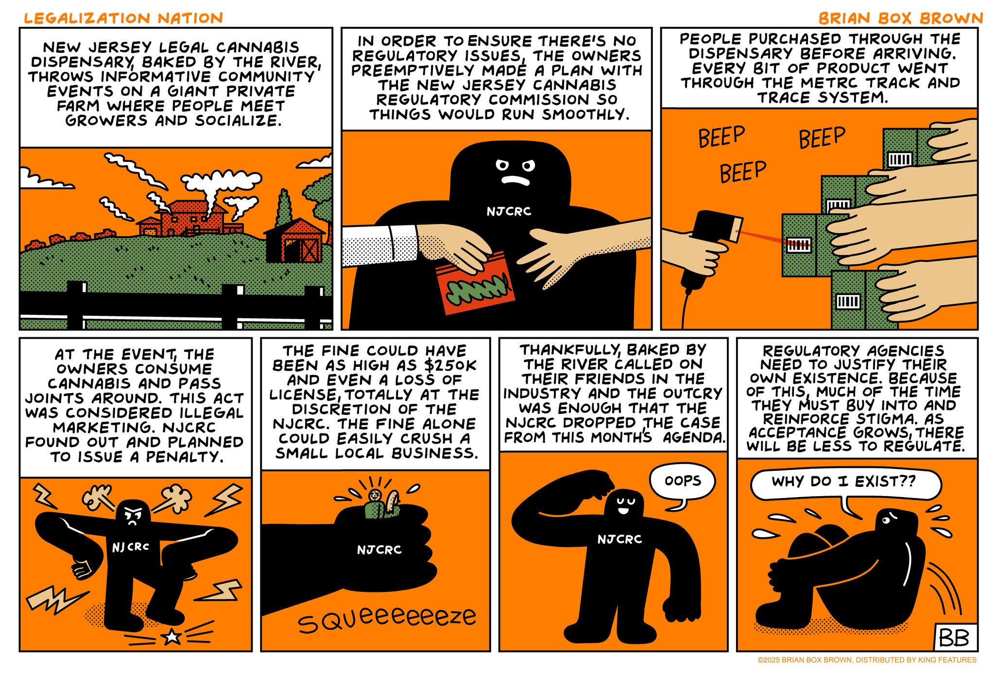 Animated cartoon OCR: LEGALIZATION NATION NEW JERSEY LEGAL CANNABIS DISPENSARYTHROWS INFORMATIVE COMMUNITY EVENTS ON A GIANT PRIVATE FARM WHERE PEOPLE MEET GROWERS AND SOCIALIZE. IN ORDER TO ENSURE THERE'S NO REGULATORY ISSUESTHE OWNERS PREEMPTIVELY MADE A PLAN WITH THE NEW JERSEY CANNABIS REGULATORY COMMISSION SO THINGS WOULD RUN SMOOTHLY. BRIAN BOX BROWN PEOPLE PURCHASED THROUGH THE DISPENSARY BEFORE ARRIVING. EVERY BIT OF PRODUCT WENT THROUGH THE METRC TRACK AND TRACE SYSTEM. NJCRC BEEP BEEP BEEP AT THE EVENTTHE OWNERS CONSUME CANNABIS AND PASS JOINTS AROUND. THIS ACT WAS CONSIDERED ILLEGAL MARKETING. NJCRC FOUND OUT AND PLANNED TO ISSUE A PENALTY. Z NJ CRC I cum THE FINE COULD HAVE BEEN AS HIGH AS $250K AND EVEN A LOSS OF LICENSETOTALLY AT THE DISCRETION OF THE NJCRC. THE FINE ALONE COULD EASILY CRUSH A SMALL LOCAL BUSINESS. NJCRC THANKFULLYBAKED BY THE RIVER CALLED ON THEIR FRIENDS IN THE INDUSTRY AND THE OUTCRY WAS ENOUGH THAT THE NJCRC DROPPED THE CASE FROM THIS MONTH'S AGENDA. NJCRC OOPS REGULATORY AGENCIES NEED TO JUSTIFY THEIR OWN EXISTENCE. BECAUSE OF THISMUCH OF THE TIME THEY MUST BUY INTO AND REINFORCE STIGMA. AS ACCEPTANCE GROWSTHERE WILL BE LESS TO REGULATE. WHY DO I EXIST?? SQUeeeeeeze BB ©2025 BRIAN BOX BROWNDISTRIBUTED BY KING FEATURES LEGALIZATION NATION NEW JERSEY LEGAL CANNABIS DISPENSARYBAKED BY THE RIVERTHROWS INFORMATIVE COMMUNITY EVENTS ON A GIANT PRIVATE FARM WHERE PEOPLE MEET GROWERS AND SOCIALIZE . IN ORDER TO ENSURE THERE'S NO REGULATORY ISSUESTHE OWNERS PREEMPTIVELY MADE A PLAN WITH THE NEW JERSEY CANNABIS REGULATORY COMMISSION SO THINGS WOULD RUN SMOOTHLY . BRIAN BOX BROWN PEOPLE PURCHASED THROUGH THE DISPENSARY BEFORE ARRIVING . EVERY BIT OF PRODUCT WENT THROUGH THE METRC TRACK AND TRACE SYSTEM . NJCRC BEEP BEEP BEEP AT THE EVENTTHE OWNERS CONSUME CANNABIS AND PASS JOINTS AROUND . THIS ACT WAS CONSIDERED ILLEGAL MARKETING . NJCRC FOUND OUT AND PLANNED TO ISSUE A PENALTY . Z NJ CRC I cum THE FINE COULD HAVE BEEN AS HIGH AS $ 250K AND EVEN A LOSS OF LICENSETOTALLY AT THE DISCRETION OF THE NJCRC . THE FINE ALONE COULD EASILY CRUSH A SMALL LOCAL BUSINESS . NJCRC THANKFULLYBAKED BY THE RIVER CALLED ON THEIR FRIENDS IN THE INDUSTRY AND THE OUTCRY WAS ENOUGH THAT THE NJCRC DROPPED THE CASE FROM THIS MONTH'S AGENDA . NJCRC OOPS REGULATORY AGENCIES NEED TO JUSTIFY THEIR OWN EXISTENCE . BECAUSE OF THISMUCH OF THE TIME THEY MUST BUY INTO AND REINFORCE STIGMA . AS ACCEPTANCE GROWSTHERE WILL BE LESS TO REGULATE . WHY DO I EXIST ?? SQUeeeeeeze BB © 2025 BRIAN BOX BROWNDISTRIBUTED BY KING FEATURES