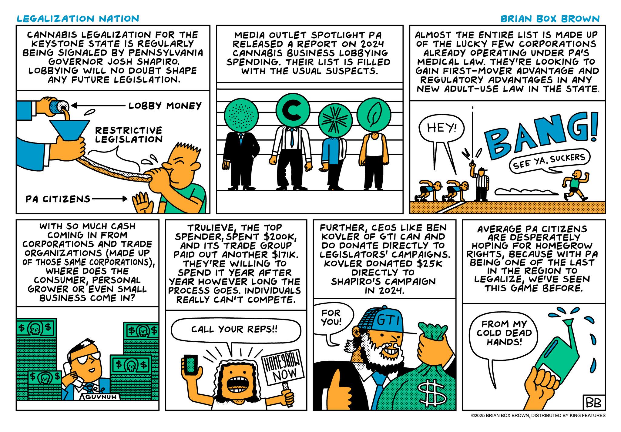 Animation OCR: LEGALIZATION NATION CANNABIS LEGALIZATION FOR THE KEYSTONE STATE IS REGULARLY BEING SIGNALED BY PENNSYLVANIA GOVERNOR JOSH SHAPIRO. LOBBYING WILL NO DOUBT SHAPE ANY FUTURE LEGISLATION. LOBBY MONEY RESTRICTIVE LEGISLATION MEDIA OUTLET SPOTLIGHT PA RELEASED A REPORT ON 2024 CANNABIS BUSINESS LOBBYING SPENDING. THEIR LIST IS FILLED WITH THE USUAL SUSPECTS. C BRIAN BOX BROWN ALMOST THE ENTIRE LIST IS MADE UP OF THE LUCKY FEW CORPORATIONS ALREADY OPERATING UNDER PA'S MEDICAL LAW. THEY'RE LOOKING TO GAIN FIRST-MOVER ADVANTAGE AND REGULATORY ADVANTAGES IN ANY NEW ADULT-USE LAW IN THE STATE. HEY! BANG! SEE YASUCKERS PA CITIZENS WITH SO MUCH CASH COMING IN FROM CORPORATIONS AND TRADE ORGANIZATIONS (MADE UP OF THOSE SAME CORPORATIONS)WHERE DOES THE CONSUMERPERSONAL GROWER OR EVEN SMALL BUSINESS COME IN? TRULIEVETHE TOP SPENDERAND ITS TRADE GROUP PAID OUT ANOTHER $171K. THEY'RE WILLING TO SPEND IT YEAR AFTER YEAR HOWEVER LONG THE PROCESS GOES. INDIVIDUALS REALLY CAN'T COMPETE. FURTHERCEOS LIKE BEN KOVLER OF GTI CAN AND DO DONATE DIRECTLY TO LEGISLATORS' CAMPAIGNS. KOVLER DONATED $25K DIRECTLY TO SHAPIRO'S CAMPAIGN IN 2024. AVERAGE PA CITIZENS ARE DESPERATELY HOPING FOR HOMEGROW RIGHTSBECAUSE WITH PA BEING ONE OF THE LAST IN THE REGION TO LEGALIZEWE'VE SEEN THIS GAME BEFORE. 0000 $ $ 0000 AGUVNUH FOR $$ CALL YOUR REPS!! YOU! GTI HOMEGROLI NOW FROM MY COLD DEAD HANDS! $ BB ©2025 BRIAN BOX BROWNDISTRIBUTED BY KING FEATURES LEGALIZATION NATION CANNABIS LEGALIZATION FOR THE KEYSTONE STATE IS REGULARLY BEING SIGNALED BY PENNSYLVANIA GOVERNOR JOSH SHAPIRO . LOBBYING WILL NO DOUBT SHAPE ANY FUTURE LEGISLATION . LOBBY MONEY RESTRICTIVE LEGISLATION MEDIA OUTLET SPOTLIGHT PA RELEASED A REPORT ON 2024 CANNABIS BUSINESS LOBBYING SPENDING . THEIR LIST IS FILLED WITH THE USUAL SUSPECTS . C BRIAN BOX BROWN ALMOST THE ENTIRE LIST IS MADE UP OF THE LUCKY FEW CORPORATIONS ALREADY OPERATING UNDER PA'S MEDICAL LAW . THEY'RE LOOKING TO GAIN FIRST - MOVER ADVANTAGE AND REGULATORY ADVANTAGES IN ANY NEW ADULT - USE LAW IN THE STATE . HEY ! BANG ! SEE YASUCKERS PA CITIZENS WITH SO MUCH CASH COMING IN FROM CORPORATIONS AND TRADE ORGANIZATIONS ( MADE UP OF THOSE SAME CORPORATIONS )WHERE DOES THE CONSUMERPERSONAL GROWER OR EVEN SMALL BUSINESS COME IN ? TRULIEVETHE TOP SPENDERSPENT $ 200KAND ITS TRADE GROUP PAID OUT ANOTHER $ 171K . THEY'RE WILLING TO SPEND IT YEAR AFTER YEAR HOWEVER LONG THE PROCESS GOES . INDIVIDUALS REALLY CAN'T COMPETE . FURTHERCEOS LIKE BEN KOVLER OF GTI CAN AND DO DONATE DIRECTLY TO LEGISLATORS ' CAMPAIGNS . KOVLER DONATED $ 25K DIRECTLY TO SHAPIRO'S CAMPAIGN IN 2024 . AVERAGE PA CITIZENS ARE DESPERATELY HOPING FOR HOMEGROW RIGHTSBECAUSE WITH PA BEING ONE OF THE LAST IN THE REGION TO LEGALIZEWE'VE SEEN THIS GAME BEFORE . 0000 $ $ 0000 AGUVNUH FOR $$ CALL YOUR REPS !! YOU ! GTI HOMEGROLI NOW FROM MY COLD DEAD HANDS ! $ BB © 2025 BRIAN BOX BROWNDISTRIBUTED BY KING FEATURES