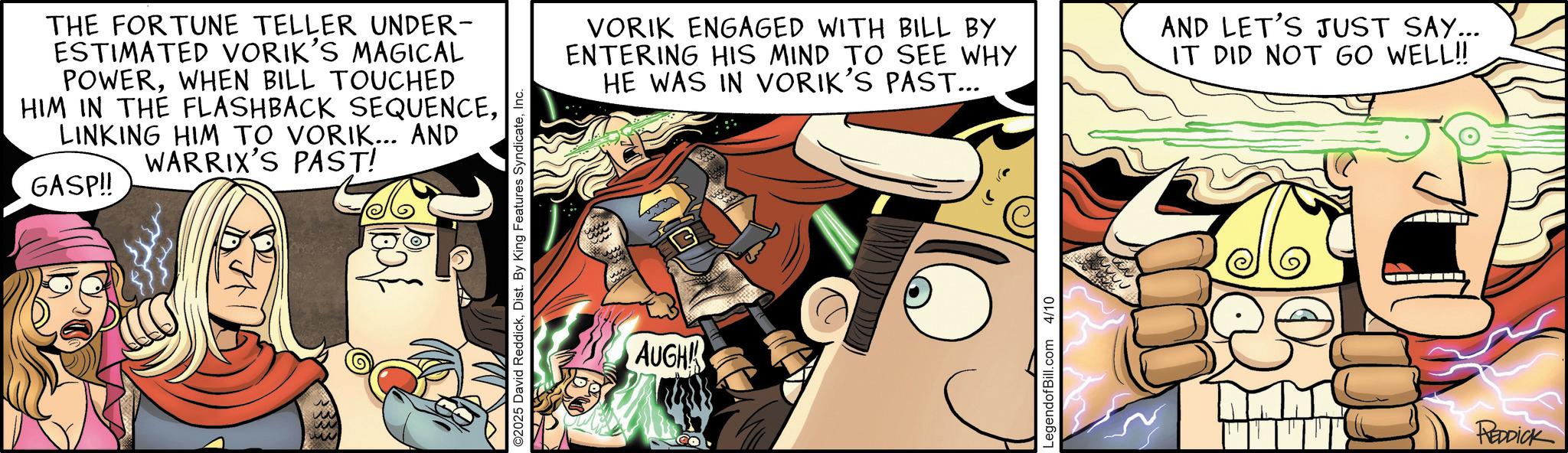 Fictional character OCR: THE FORTUNE TELLER UNDER- ESTIMATED VORIK'S MAGICAL POWERWHEN BILL TOUCHED HIM IN THE FLASHBACK SEQUENCELINKING HIM TO VORIK... AND WARRIX'S PAST! GASP!! w ? ©2025 David ReddickInc. VORIK ENGAGED WITH BILL BY ENTERING HIS MIND TO SEE WHY HE WAS IN VORIK'S PAST... AND LET'S JUST SAY... IT DID NOT GO WELL!! AUGH LegendofBill.com 4/10 REDDICK THE FORTUNE TELLER UNDER- ESTIMATED VORIK'S MAGICAL POWERWHEN BILL TOUCHED HIM IN THE FLASHBACK SEQUENCELINKING HIM TO VORIK ... AND WARRIX'S PAST ! GASP !! w ? © 2025 David ReddickDist . By King Features SyndicateInc. VORIK ENGAGED WITH BILL BY ENTERING HIS MIND TO SEE WHY HE WAS IN VORIK'S PAST ... AND LET'S JUST SAY ... IT DID NOT GO WELL !! AUGH LegendofBill.com 4/10 REDDICK