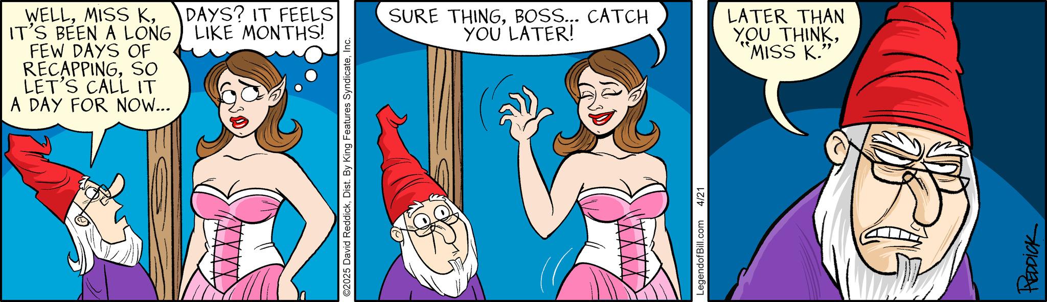 Graphics OCR: WELLIT'S BEEN A LONG FEW DAYS OF RECAPPINGSO LET'S CALL IT A DAY FOR NOW... DAYS? IT FEELS LIKE MONTHS! ©2025 David ReddickInc. SURE THINGBOSS... CATCH YOU LATER! LATER THAN YOU THINK'MISS K."' LegendofBill.com 4/21 REDDICK WELLMISS KIT'S BEEN A LONG FEW DAYS OF RECAPPINGSO LET'S CALL IT A DAY FOR NOW ... DAYS ? IT FEELS LIKE MONTHS ! © 2025 David ReddickDist . By King Features SyndicateInc. SURE THINGBOSS ... CATCH YOU LATER ! LATER THAN YOU THINK' MISS K. " ' LegendofBill.com 4/21 REDDICK