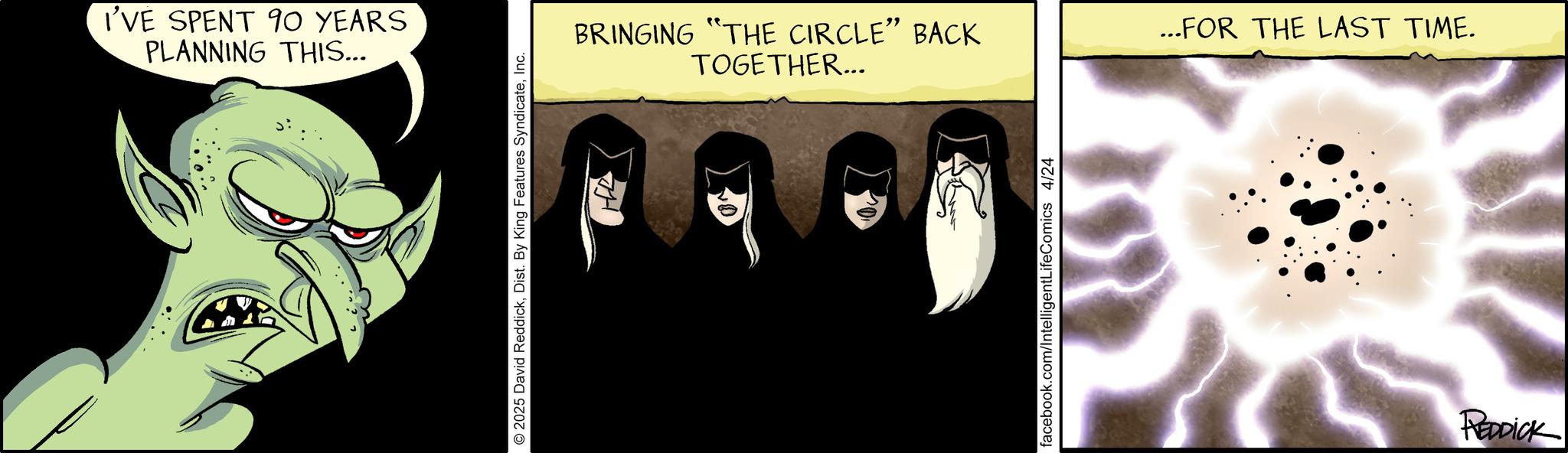 Graphic design OCR: I'VE SPENT 90 YEARS PLANNING THIS... 2025 David ReddickInc. BRINGING "THE CIRCLE" BACK TOGETHER... ...FOR THE LAST TIME. REDDICK I'VE SPENT 90 YEARS PLANNING THIS ... 2025 David ReddickDist . By King Features SyndicateInc. BRINGING " THE CIRCLE " BACK TOGETHER ... ... FOR THE LAST TIME . REDDICK