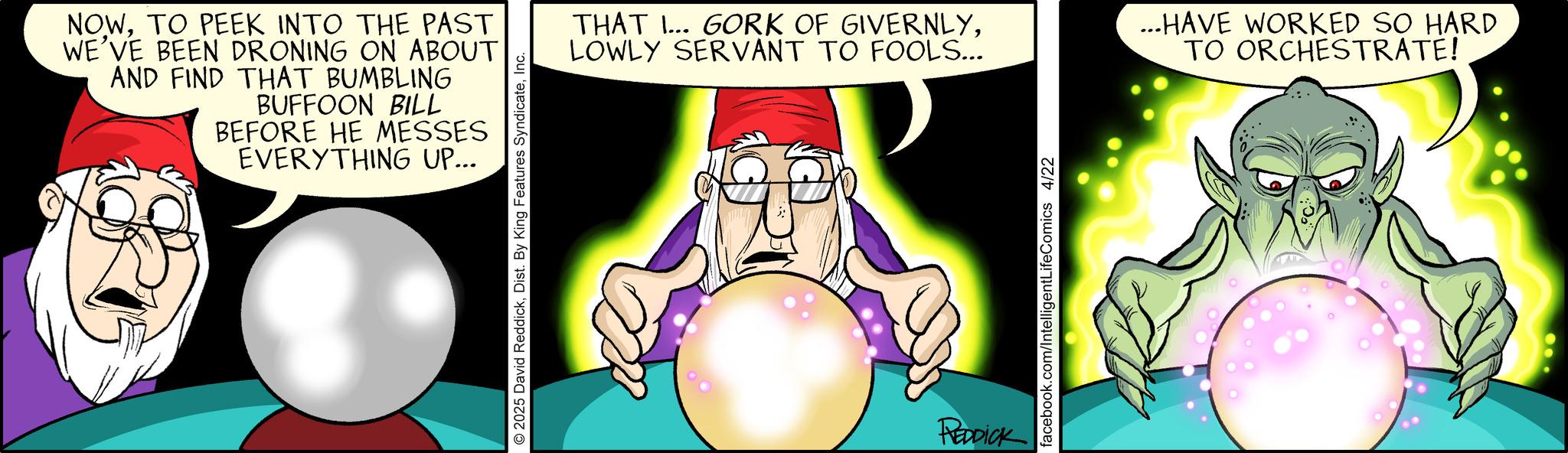 Comic book OCR: NOWTO PEEK INTO THE PAST WE'VE BEEN DRONING ON ABOUT AND FIND THAT BUMBLING BUFFOON BILL BEFORE HE MESSES EVERYTHING UP... 2025 David ReddickInc. THAT ... GORK OF GIVERNLYLOWLY SERVANT TO FOOLS... ...HAVE WORKED SO HARD TO ORCHESTRATE! REDDICK facebook.com/IntelligentLifeComics 4/22 NOWTO PEEK INTO THE PAST WE'VE BEEN DRONING ON ABOUT AND FIND THAT BUMBLING BUFFOON BILL BEFORE HE MESSES EVERYTHING UP ... 2025 David ReddickDist . By King Features SyndicateInc. THAT ... GORK OF GIVERNLYLOWLY SERVANT TO FOOLS ... ... HAVE WORKED SO HARD TO ORCHESTRATE ! REDDICK facebook.com/IntelligentLifeComics 4/22