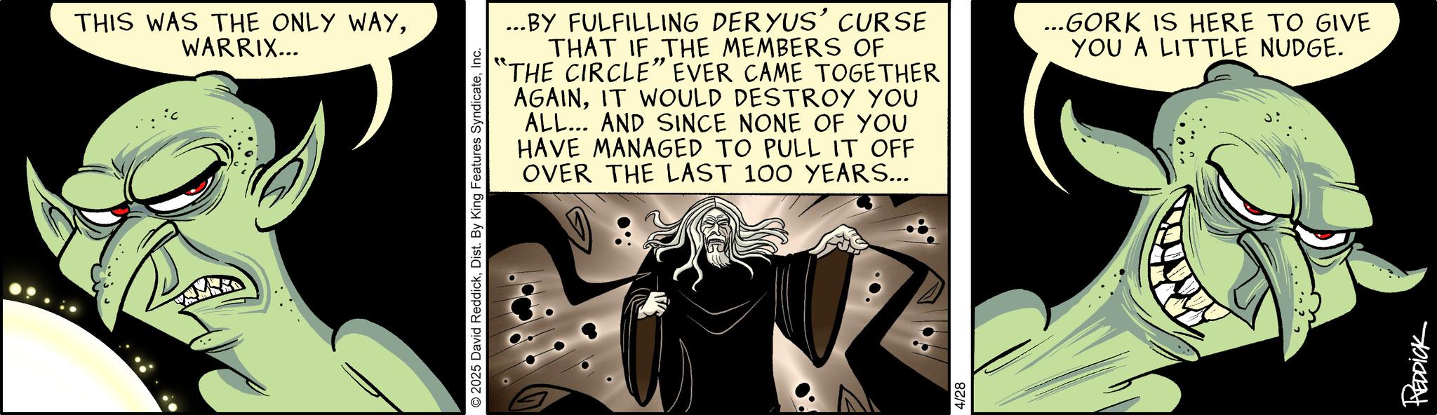 Comics OCR: THIS WAS THE ONLY WAYWARRIX... 2025 David ReddickInc. ...BY FULFILLING DERYUS' CURSE THAT IF THE MEMBERS OF "THE CIRCLE" EVER CAME TOGETHER AGAINIT WOULD DESTROY YOU ALL... AND SINCE NONE OF YOU HAVE MANAGED TO PULL IT OFF OVER THE LAST 100 YEARS... ...GORK IS HERE TO GIVE YOU A LITTLE NUDGE. 4/28 REDDICK THIS WAS THE ONLY WAYWARRIX ... 2025 David ReddickDist . By King Features SyndicateInc. ... BY FULFILLING DERYUS ' CURSE THAT IF THE MEMBERS OF " THE CIRCLE " EVER CAME TOGETHER AGAINIT WOULD DESTROY YOU ALL ... AND SINCE NONE OF YOU HAVE MANAGED TO PULL IT OFF OVER THE LAST 100 YEARS ... ... GORK IS HERE TO GIVE YOU A LITTLE NUDGE . 4/28 REDDICK