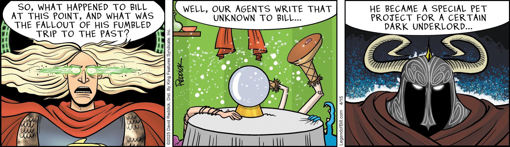 Animated cartoon OCR: SOWHAT HAPPENED TO BILL AT THIS POINTAND WHAT WAS THE FALLOUT OF HIS FUMBLED TRIP TO THE PAST? ww ww ?? www O2025 David ReddickInc REDDICK WELLOUR AGENTS WRITE THAT UNKNOWN TO BILL... HE BECAME A SPECIAL PET PROJECT FOR A CERTAIN DARK UNDERLORD... LegendofBill.com 4/15 SOWHAT HAPPENED TO BILL AT THIS POINTAND WHAT WAS THE FALLOUT OF HIS FUMBLED TRIP TO THE PAST ? ww ww ?? www O2025 David ReddickDist . By King Features SyndicateInc REDDICK WELLOUR AGENTS WRITE THAT UNKNOWN TO BILL ... HE BECAME A SPECIAL PET PROJECT FOR A CERTAIN DARK UNDERLORD ... LegendofBill.com 4/15