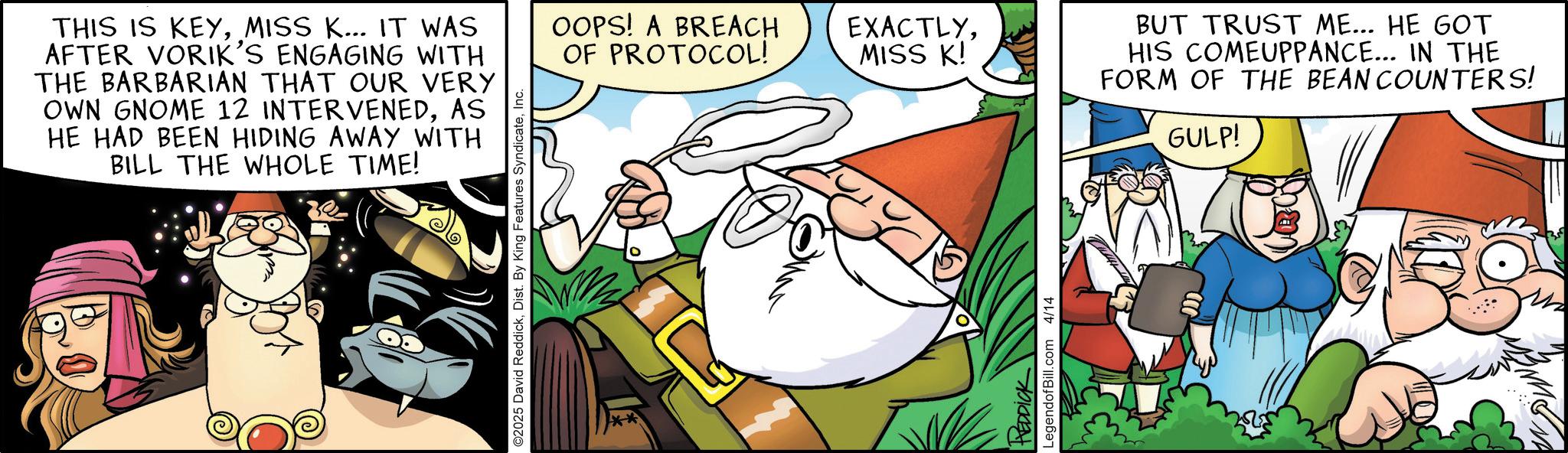 Publication OCR: THIS IS KEYMISS K... IT WAS AFTER VORIK'S ENGAGING WITH THE BARBARIAN THAT OUR VERY OWN GNOME 12 INTERVENEDAS HE HAD BEEN HIDING AWAY WITH BILL THE WHOLE TIME! ©2025 David ReddickInc. OOPS! A BREACH OF PROTOCOL! EXACTLYMISS K! HEDDICK LegendofBill.com 4/14 BUT TRUST ME... HE GOT HIS COMEUPPANCE... IN THE FORM OF THE BEAN COUNTERS! GULP! THIS IS KEYMISS K ... IT WAS AFTER VORIK'S ENGAGING WITH THE BARBARIAN THAT OUR VERY OWN GNOME 12 INTERVENEDAS HE HAD BEEN HIDING AWAY WITH BILL THE WHOLE TIME ! © 2025 David ReddickDist . By King Features SyndicateInc. OOPS ! A BREACH OF PROTOCOL ! EXACTLYMISS K ! HEDDICK LegendofBill.com 4/14 BUT TRUST ME ... HE GOT HIS COMEUPPANCE ... IN THE FORM OF THE BEAN COUNTERS ! GULP !