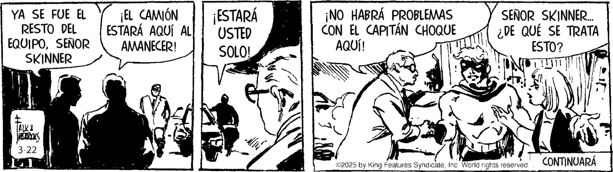 Publication OCR: YA SE FUE EL RESTO DEL EQUIPOSEÑOR SKINNER ¡EL CAMIÓN ESTARÁ AQUÍ AL ¡ESTARÁ USTED AMANECER! ¡NO HABRÁ PROBLEMAS CON EL CAPITÁN CHOQUE AQUÍ! SOLO! ALK8 amans 3-22 SEÑOR SKINNER... ¿DE QUÉ SE TRATA ESTO? ©2025 by King Features SyndicateInc. World rights reserved. CONTINUARÁ YA SE FUE EL RESTO DEL EQUIPOSEÑOR SKINNER ¡ EL CAMIÓN ESTARÁ AQUÍ AL ¡ ESTARÁ USTED AMANECER ! ¡ NO HABRÁ PROBLEMAS CON EL CAPITÁN CHOQUE AQUÍ ! SOLO ! ALK8 amans 3-22 SEÑOR SKINNER ... ¿ DE QUÉ SE TRATA ESTO ? © 2025 by King Features SyndicateInc. World rights reserved . CONTINUARÁ