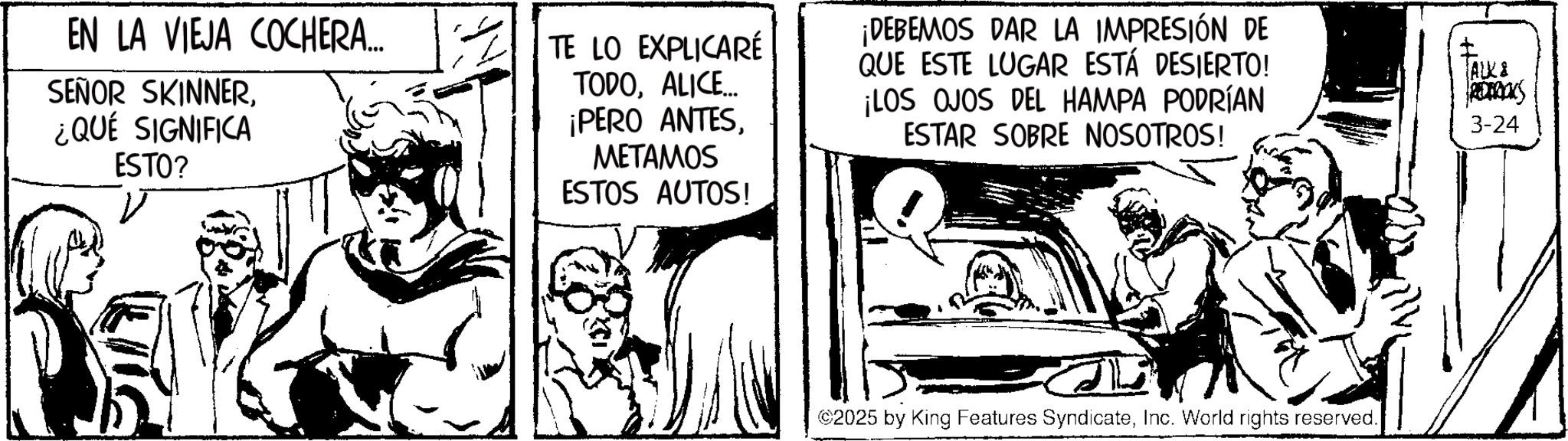Gesture OCR: EN LA VIEJA COCHERA... SEÑOR SKINNER¿QUÉ SIGNIFICA ESTO? V TE LO EXPLICARÉ TODOALICE... ¡PERO ANTESMETAMOS ESTOS AUTOS! ¡DEBEMOS DAR LA IMPRESIÓN DE QUE ESTE LUGAR ESTÁ DESIERTO! ¡LOS OJOS DEL HAMPA PODRÍAN ESTAR SOBRE NOSOTROS! ALK& 3-24 ©2025 by King Features SyndicateInc. World rights reserved. EN LA VIEJA COCHERA ... SEÑOR SKINNER¿ QUÉ SIGNIFICA ESTO ? V TE LO EXPLICARÉ TODOALICE ... ¡ PERO ANTESMETAMOS ESTOS AUTOS ! ¡ DEBEMOS DAR LA IMPRESIÓN DE QUE ESTE LUGAR ESTÁ DESIERTO ! ¡ LOS OJOS DEL HAMPA PODRÍAN ESTAR SOBRE NOSOTROS ! ALK & 3-24 © 2025 by King Features SyndicateInc. World rights reserved .