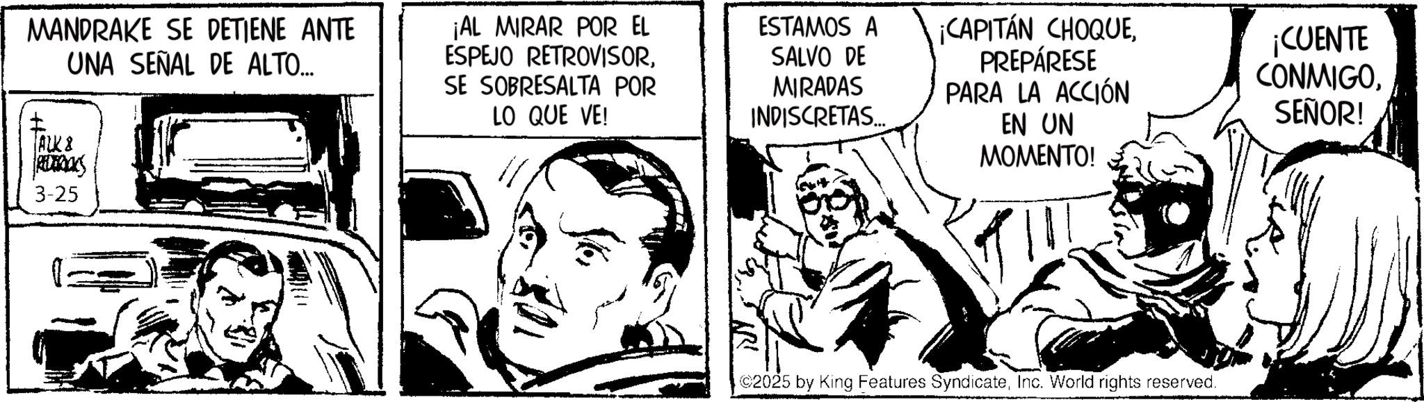 Fiction OCR: MANDRAKE SE DETIENE ANTE UNA SEÑAL DE ALTO... ALK & REDERICK 3-25 ¡AL MIRAR POR EL ESPEJO RETROVISORSE SOBRESALTA POR LO QUE VE! ESTAMOS A SALVO DE MIRADAS INDISCRETAS... ¡CAPITÁN CHOQUEPREPÁRESE PARA LA ACCIÓN EN UN MOMENTO! ¡CUENTE CONMIGOSEÑOR! 2025 by King Features SyndicateInc. World rights reserved. MANDRAKE SE DETIENE ANTE UNA SEÑAL DE ALTO ... ALK & REDERICK 3-25 ¡ AL MIRAR POR EL ESPEJO RETROVISORSE SOBRESALTA POR LO QUE VE ! ESTAMOS A SALVO DE MIRADAS INDISCRETAS ... ¡ CAPITÁN CHOQUEPREPÁRESE PARA LA ACCIÓN EN UN MOMENTO ! ¡ CUENTE CONMIGOSEÑOR ! 2025 by King Features SyndicateInc. World rights reserved .