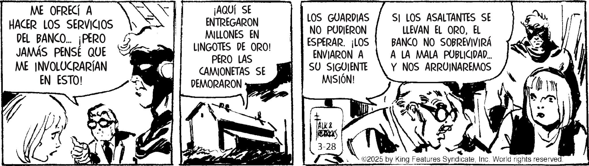 Publication OCR: ME OFRECÍ A HACER LOS SERVICIOS DEL BANCO... ¡PERO JAMÁS PENSÉ QUE ME INVOLUCRARÍAN EN ESTO! ¡AQUÍ SE ENTREGARON MILLONES EN LINGOTES DE ORO! PERO LAS CAMIONETAS SE DEMORARON LOS GUARDIAS NO PUDIERON ESPERAR. ¡LOS ENVIARON A SU SIGUIENTE MISIÓN! SI LOS ASALTANTES SE LLEVAN EL OROEL BANCO NO SOBREVIVIRÁ A LA MALA PUBLICIDAD... Y NOS ARRUINAREMOS ALK & REDERICKS 3-28 ©2025 by King Features SyndicateInc. World rights reserved. ME OFRECÍ A HACER LOS SERVICIOS DEL BANCO ... ¡ PERO JAMÁS PENSÉ QUE ME INVOLUCRARÍAN EN ESTO ! ¡ AQUÍ SE ENTREGARON MILLONES EN LINGOTES DE ORO ! PERO LAS CAMIONETAS SE DEMORARON LOS GUARDIAS NO PUDIERON ESPERAR . ¡ LOS ENVIARON A SU SIGUIENTE MISIÓN ! SI LOS ASALTANTES SE LLEVAN EL OROEL BANCO NO SOBREVIVIRÁ A LA MALA PUBLICIDAD ... Y NOS ARRUINAREMOS ALK & REDERICKS 3-28 © 2025 by King Features SyndicateInc. World rights reserved .