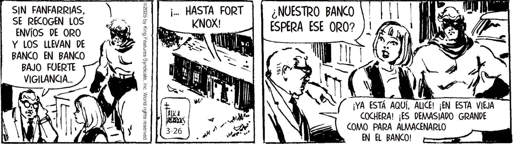 Publication OCR: SIN FANFARRIASSE RECOGEN LOS ENVÍOS DE ORO Y LOS LLEVAN DE BANCO EN BANCO BAJO FUERTE VIGILANCIA... i... HASTA FORT KNOX! 2025 by King Features SyndicaleInc. World rights reserved. ALK & RECAROES 3-26 all t ¿NUESTRO BANCO ESPERA ESE ORO? 1701 ¡YA ESTÁ AQUÍALICE! ¡EN ESTA VIEJA COCHERA! ¡ES DEMASIADO GRANDE COMO PARA ALMACENARLO EN EL BANCO! SIN FANFARRIASSE RECOGEN LOS ENVÍOS DE ORO Y LOS LLEVAN DE BANCO EN BANCO BAJO FUERTE VIGILANCIA ... i ... HASTA FORT KNOX ! 2025 by King Features SyndicaleInc. World rights reserved . ALK & RECAROES 3-26 all t ¿ NUESTRO BANCO ESPERA ESE ORO ? 1701 ¡ YA ESTÁ AQUÍALICE ! ¡ EN ESTA VIEJA COCHERA ! ¡ ES DEMASIADO GRANDE COMO PARA ALMACENARLO EN EL BANCO !