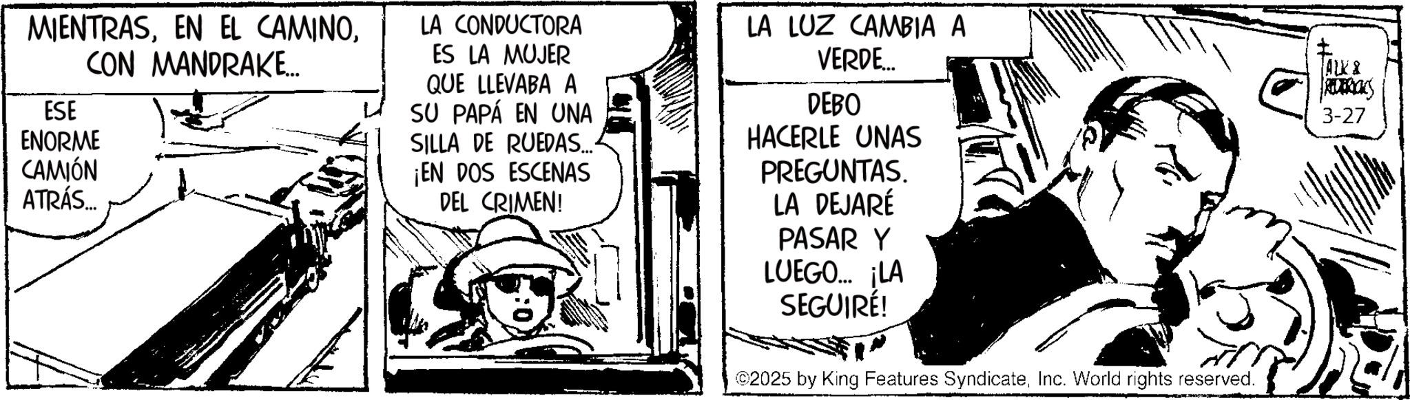 Comic book OCR: MIENTRASCON MANDRAKE... ESE ENORME CAMIÓN ATRÁS... LA CONDUCTORA ES LA MUJER QUE LLEVABA A SU PAPÁ EN UNA SILLA DE RUEDAS.... ¡EN DOS ESCENAS DEL CRIMEN! LA LUZ CAMBIA A VERDE... DEBO HACERLE UNAS PREGUNTAS. LA DEJARÉ PASAR Y LUEGO... ¡LA SEGUIRÉ! ©2025 by King Features SyndicateInc. World rights reserved. ALK & REDERICKS 3-27 MIENTRASEN EL CAMINOCON MANDRAKE ... ESE ENORME CAMIÓN ATRÁS ... LA CONDUCTORA ES LA MUJER QUE LLEVABA A SU PAPÁ EN UNA SILLA DE RUEDAS .... ¡ EN DOS ESCENAS DEL CRIMEN ! LA LUZ CAMBIA A VERDE ... DEBO HACERLE UNAS PREGUNTAS . LA DEJARÉ PASAR Y LUEGO ... ¡ LA SEGUIRÉ ! © 2025 by King Features SyndicateInc. World rights reserved . ALK & REDERICKS 3-27
