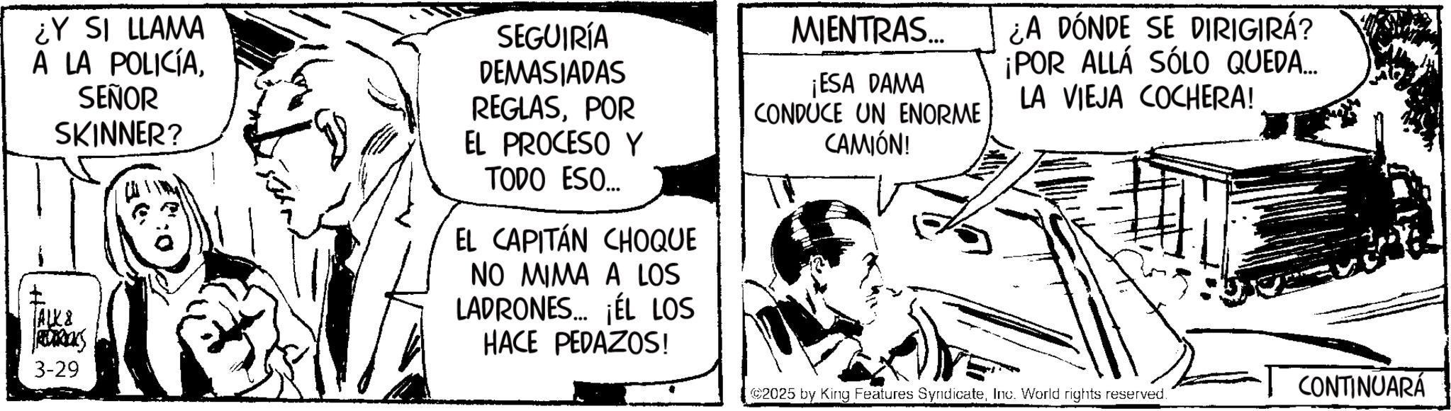 Comic book OCR: ¿Y SI LLAMA A LA POLICÍASEÑOR SKINNER? ALK& 3-29 SEGUIRÍA DEMASIADAS REGLASPOR EL PROCESO Y TODO ESO... EL CAPITÁN CHOQUE NO MIMA A LOS LADRONES. ¡ÉL LOS HACE PEDAZOS! MIENTRAS.... ¡ESA DAMA CONDUCE UN ENORME CAMIÓN! ¿A DÓNDE SE DIRIGIRÁ? ¡POR ALLÁ SÓLO QUEDA... LA VIEJA COCHERA! 2025 by King Features SyndicateInc. World rights reserved. CONTINUARÁ ¿ Y SI LLAMA A LA POLICÍASEÑOR SKINNER ? ALK & 3-29 SEGUIRÍA DEMASIADAS REGLASPOR EL PROCESO Y TODO ESO ... EL CAPITÁN CHOQUE NO MIMA A LOS LADRONES . ¡ ÉL LOS HACE PEDAZOS ! MIENTRAS .... ¡ ESA DAMA CONDUCE UN ENORME CAMIÓN ! ¿ A DÓNDE SE DIRIGIRÁ ? ¡ POR ALLÁ SÓLO QUEDA ... LA VIEJA COCHERA ! 2025 by King Features SyndicateInc. World rights reserved . CONTINUARÁ