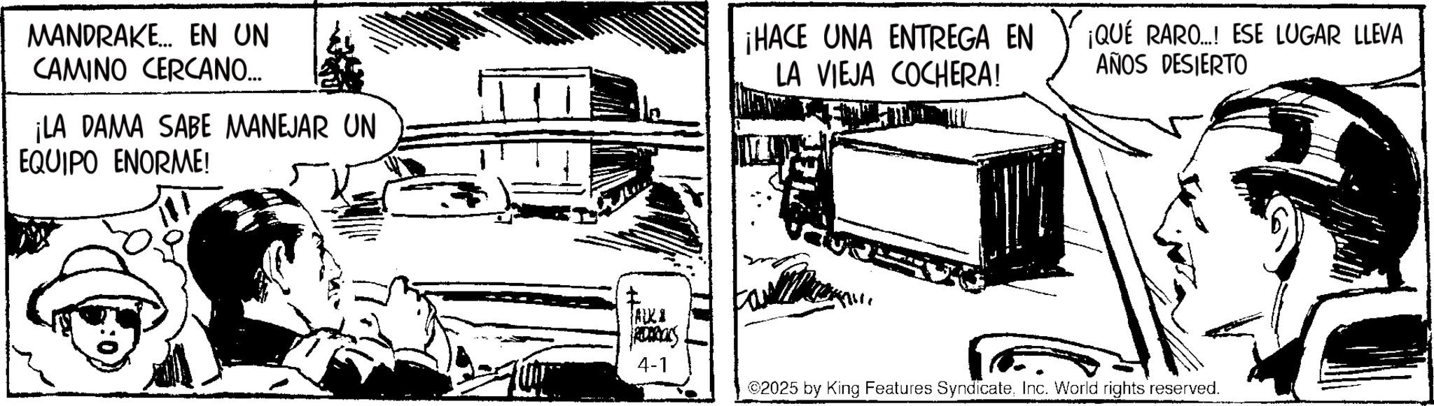 Animation OCR: MANDRAKE... EN UN CAMINO CERCANO... ¡LA DAMA SABE MANEJAR UN EQUIPO ENORME! ¡HACE UNA ENTREGA EN LA VIEJA COCHERA! ¡QUÉ RARO...! ESE LUGAR LLEVA AÑOS DESIERTO ALKI ROARCOS 4-1 ©2025 by King Features SyndicateInc. World rights reserved. MANDRAKE ... EN UN CAMINO CERCANO ... ¡ LA DAMA SABE MANEJAR UN EQUIPO ENORME ! ¡ HACE UNA ENTREGA EN LA VIEJA COCHERA ! ¡ QUÉ RARO ... ! ESE LUGAR LLEVA AÑOS DESIERTO ALKI ROARCOS 4-1 © 2025 by King Features SyndicateInc. World rights reserved .