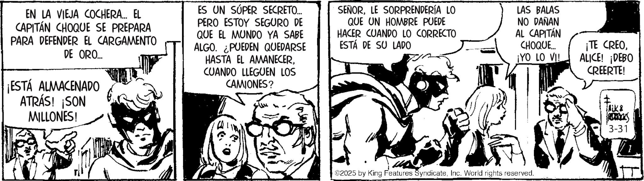 Publication OCR: EN LA VIEJA COCHERA... EL CAPITÁN CHOQUE SE PREPARA PARA DEFENDER EL CARGAMENTO DE ORO... ¡ESTÁ ALMACENADO ATRÁS! ¡SON MILLONES! ES UN SÚPER SECRETO... PERO ESTOY SEGURO DE QUE EL MUNDO YA SABE ALGO. ¿PUEDEN QUEDARSE HASTA EL AMANECERCUANDO LLEGUEN LOS CAMIONES? QUE UN HOMBRE PUEDE HACER CUANDO LO CORRECTO ESTÁ DE SU LADO SEÑORLE SORPRENDERÍA LO LAS BALAS NO DAÑAN AL CAPITÁN CHOQUE... ¡YO LO VI! $2025 by King Features SyndicateInc. World rights reserved. ¡TE CREOALICE! ¡DEBO CREERTE! ALK & 3-31 EN LA VIEJA COCHERA ... EL CAPITÁN CHOQUE SE PREPARA PARA DEFENDER EL CARGAMENTO DE ORO ... ¡ ESTÁ ALMACENADO ATRÁS ! ¡ SON MILLONES ! ES UN SÚPER SECRETO ... PERO ESTOY SEGURO DE QUE EL MUNDO YA SABE ALGO . ¿ PUEDEN QUEDARSE HASTA EL AMANECERCUANDO LLEGUEN LOS CAMIONES ? QUE UN HOMBRE PUEDE HACER CUANDO LO CORRECTO ESTÁ DE SU LADO SEÑORLE SORPRENDERÍA LO LAS BALAS NO DAÑAN AL CAPITÁN CHOQUE ... ¡ YO LO VI ! $ 2025 by King Features SyndicateInc. World rights reserved . ¡ TE CREOALICE ! ¡ DEBO CREERTE ! ALK & 3-31