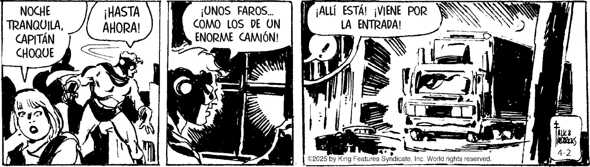Animation OCR: NOCHE TRANQUILACAPITÁN CHOQUE ¡HASTA AHORA! ¡UNOS FAROS... COMO LOS DE UN ENORME CAMIÓN! ¡ALLÍ ESTÁ! ¡VIENE POR LA ENTRADA! $2025 by King Features SyndicateInc. World rights reserved. JACK & S 4-2 NOCHE TRANQUILACAPITÁN CHOQUE ¡ HASTA AHORA ! ¡ UNOS FAROS ... COMO LOS DE UN ENORME CAMIÓN ! ¡ ALLÍ ESTÁ ! ¡ VIENE POR LA ENTRADA ! $ 2025 by King Features SyndicateInc. World rights reserved . JACK & S 4-2