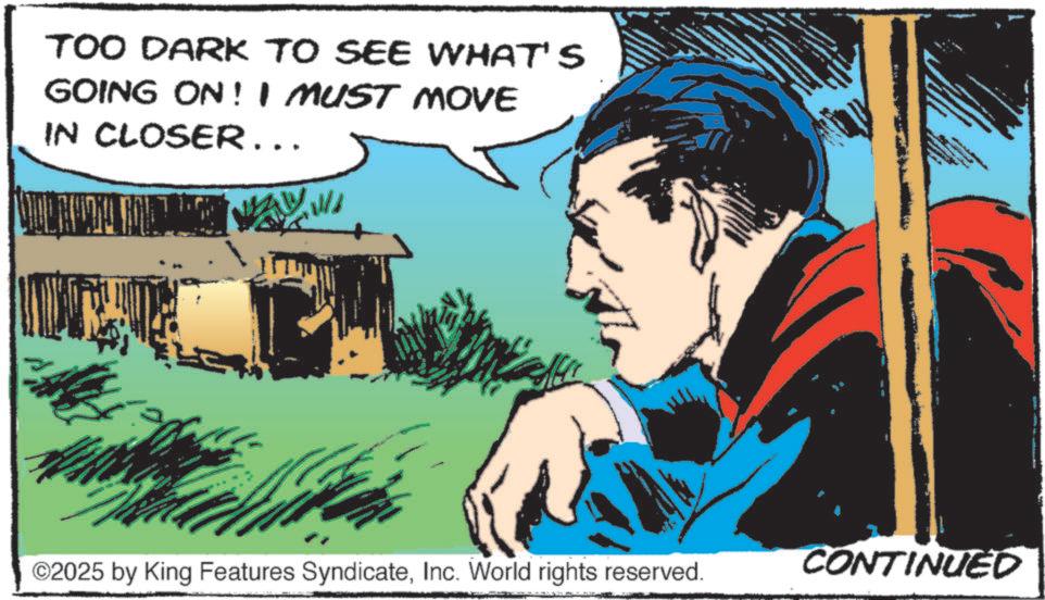 Comic book OCR: TOO DARK TO SEE WHAT'S GOING ON! I MUST MOVE IN CLOSER... ©2025 by King Features SyndicateInc. World rights reserved. CONTINUED TOO DARK TO SEE WHAT'S GOING ON ! I MUST MOVE IN CLOSER ... © 2025 by King Features SyndicateInc. World rights reserved . CONTINUED