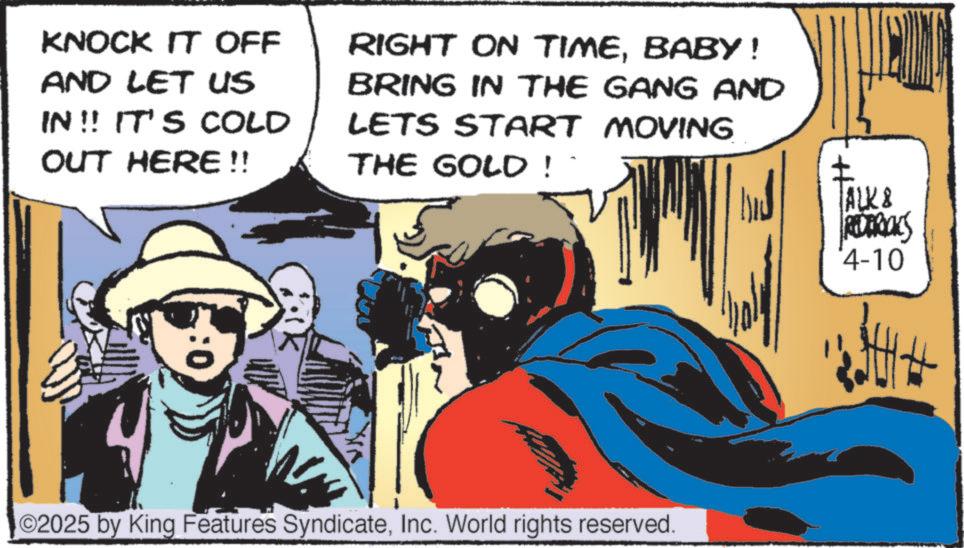 Publication OCR: KNOCK IT OFF AND LET US IN!! IT'S COLD OUT HERE!! RIGHT ON TIMEBABY! BRING IN THE GANG AND LETS START MOVING THE GOLD! :0 ©2025 by King Features SyndicateInc. World rights reserved. ALK8 REDERICKS 4-10 KNOCK IT OFF AND LET US IN !! IT'S COLD OUT HERE !! RIGHT ON TIMEBABY ! BRING IN THE GANG AND LETS START MOVING THE GOLD ! : 0 © 2025 by King Features SyndicateInc. World rights reserved . ALK8 REDERICKS 4-10