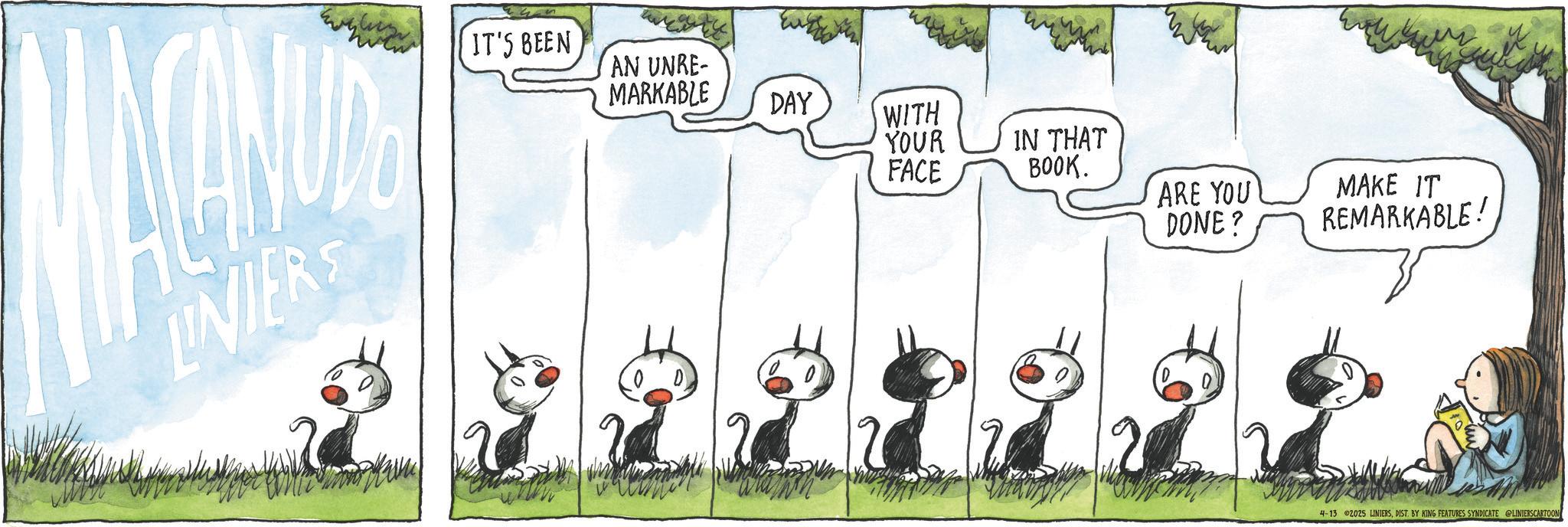 Comics OCR: LINIERS IT'S BEEN AN UNRE- MARKABLE DAY WITH YOUR IN THAT FACE BOOK. ARE YOU DONE? MAKE IT REMARKABLE! 4-13 2025 LINIERSDIST. BY KING FEATURES SYNDICATE @LINIERSCARTOON LINIERS IT'S BEEN AN UNRE- MARKABLE DAY WITH YOUR IN THAT FACE BOOK . ARE YOU DONE ? MAKE IT REMARKABLE ! 4-13 2025 LINIERSDIST . BY KING FEATURES SYNDICATE @LINIERSCARTOON