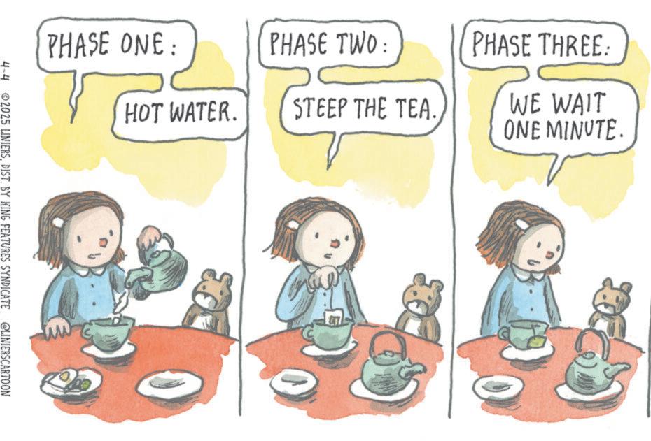 Fiction OCR: PHASE ONE: PHASE TWO: PHASE THREE: HOT WATER. STEEP THE TEA. WE WAIT ONE MINUTE. 4-4 2025 LINIERSDIST. BY KING FEATURES SYNDICATE @LINIERSCARTOON PHASE ONE : PHASE TWO : PHASE THREE : HOT WATER . STEEP THE TEA . WE WAIT ONE MINUTE . 4-4 2025 LINIERSDIST . BY KING FEATURES SYNDICATE @LINIERSCARTOON