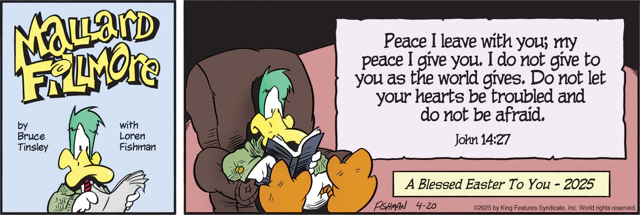 Comic book OCR: Mallard FRAMOTE by Bruce Tinsley with Loren Fishman Peace I leave with you; my peace I give you. I do not give to you as the world gives. Do not let your hearts be troubled and do not be afraid. John 14:27 A Blessed Easter To You - 2025 FISHMAN 4-20 ©2025 by King Features SyndicateInc. World rights reserved. Mallard FRAMOTE by Bruce Tinsley with Loren Fishman Peace I leave with you ; my peace I give you . I do not give to you as the world gives . Do not let your hearts be troubled and do not be afraid . John 14:27 A Blessed Easter To You - 2025 FISHMAN 4-20 © 2025 by King Features SyndicateInc. World rights reserved .