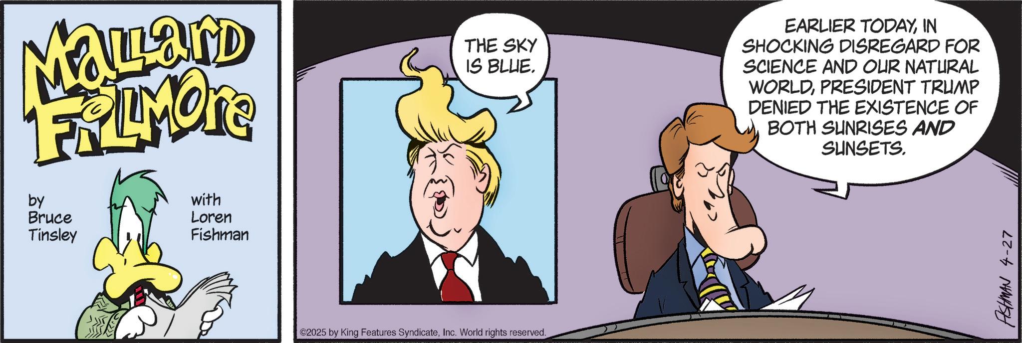 Graphics OCR: Mallard FRIMORE by Bruce Tinsley with Loren Fishman THE SKY IS BLUE. EARLIER TODAYIN SHOCKING DISREGARD FOR SCIENCE AND OUR NATURAL WORLDPRESIDENT TRUMP DENIED THE EXISTENCE OF BOTH SUNRISES AND SUNSETS. ©2025 by King Features SyndicateInc. World rights reserved. ASHMAN 4-27 Mallard FRIMORE by Bruce Tinsley with Loren Fishman THE SKY IS BLUE . EARLIER TODAYIN SHOCKING DISREGARD FOR SCIENCE AND OUR NATURAL WORLDPRESIDENT TRUMP DENIED THE EXISTENCE OF BOTH SUNRISES AND SUNSETS . © 2025 by King Features SyndicateInc. World rights reserved . ASHMAN 4-27