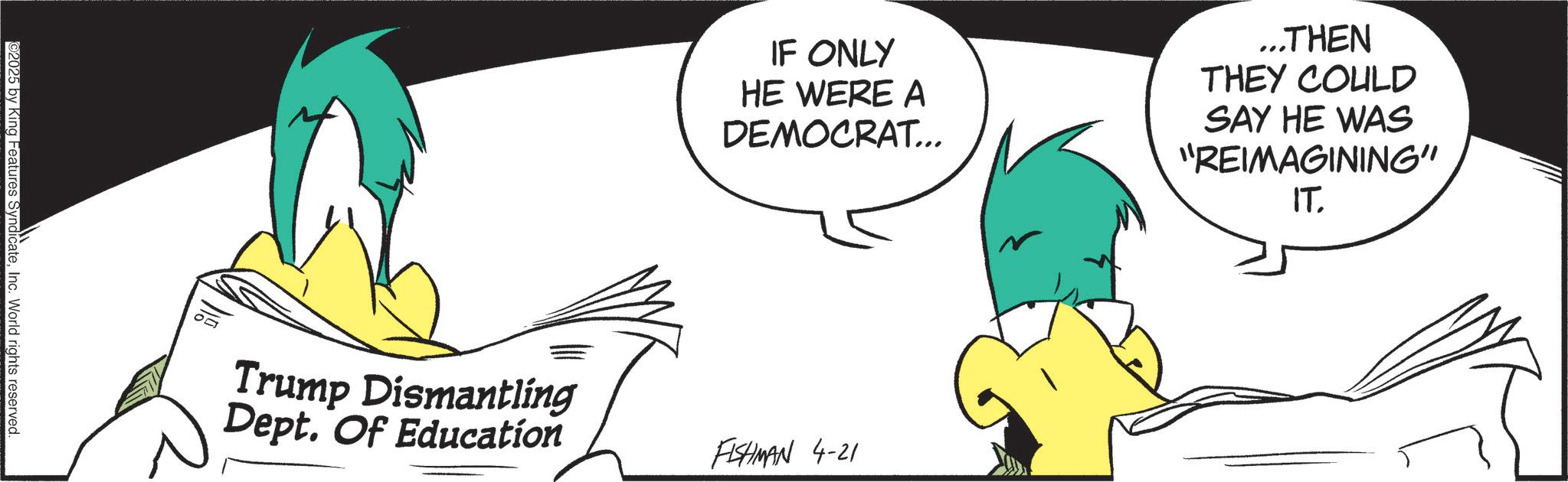 Animated cartoon OCR: 2025 by King Features SyndicateInc. World rights reserved. Trump Dismantling Dept. Of Education IF ONLY HE WERE A DEMOCRAT... ...THEN THEY COULD SAY HE WAS "REIMAGINING" IT. FISHMAN 4-21 2025 by King Features SyndicateInc. World rights reserved . Trump Dismantling Dept. Of Education IF ONLY HE WERE A DEMOCRAT ... ... THEN THEY COULD SAY HE WAS " REIMAGINING " IT . FISHMAN 4-21
